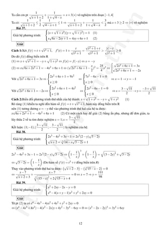 http://www.math.vn
Ta cần cm pt
1
√
x+1+2
+
1
1+
√
4−x
= x+3(∗) vô nghiệm trên đoạn [−1,4]
Ta có:
1
√
x+1+2
≤
1
2
1
√
4−x+1
≤ 1 ⇒
1
√
x+1+2
+
1
1+
√
4−x
<
3
2
mà x+3 ≥ 2 ⇒ (∗) vô nghiệm
Bài 37.
Giải hệ phương trình:



(x+
√
1+x2)(y+ 1+y2) = 1 (1)
x
√
6x−2xy+1 = 4xy+6x+1 (2)
Giải
Cách 1:Xét f(t) = t +
√
t2 +1, f (t) = 1+
t
√
t2 +1
=
√
t2 +1+t
√
t2 +1
>
|t|−t
√
t2 +1
≥ 0
Do đó f(t) đồng biến trên R
(1) ⇔ x+
√
x2 +1 = −y+ 1+y2 ⇔ f(x) = f(−y) ⇔ x = −y
(2) ⇔ x
√
6x+2x2 +1 = −4x2 +6x+1 ⇔ (
√
2x2 +6x+1−
x
2
)2 =
25
4
x2 ⇔
√
2x2 +6x+1 = 3x
√
2x2 +6x+1 = −2x
Với
√
2x2 +6x+1 = 3x ⇔



2x2 +6x+1 = 9x2
x ≥ 0
⇔



7x2 −6x−1 = 0
x ≥ 0
⇔ x = 1 → y = −1
Với
√
2x2 +6x+1 = −2x ⇔



2x2 +6x+1 = 4x2
x ≤ 0
⇔



2x2 −6x−1 = 0
x ≤ 0
⇔ x =
3−
√
11
2
→ y =
−3+
√
11
2
Cách 2:Biến đổi phương trình thứ nhất của hệ thành: x+
√
1+x2 = −y+ 1+y2 (1)
Rõ ràng (1) khiến ta nghĩ đến hàm số f(t) = t +
√
t2 +1, hàm này đồng biến trên R
nên (1) tương đương x = −y thế vào phương trình thứ hai của hệ ta được:
x
√
6x+2x2 +1 = −4x2 + 6x + 1 (2) Có một cách hay để giải (2) bằng ẩn phụ, nhưng để đơn giản, ta
lũy thừa 2 vế ta tìm được nghiệm x = 1;x =
3−
√
11
2
Kết luận: (1;−1);(
3−
√
11
2
;−
3−
√
11
2
) là nghiệm của hệ.
Bài 38.
Giải hệ phương trình:



2x3 −4x2 +3x−1 = 2x3(2−y)
√
3−2y
√
x+2 = 3
14−x
√
3−2y+1
Giải
2x3 −4x2 +3x−1 = 2x3(2−y)
√
3−2y ⇔ 1−
1
x
3
+ 1−
1
x
= (3−2y)3
+
√
3−2y
⇔
√
3−2y = 1−
1
x
(Do hàm số f (t) = t3 +t đồng biến trên R)
Thay vào phương trình thứ hai ta được:
√
x+2−3 − 3
√
15−x−2 = 0
⇔
x−7
√
x+2+3
+
x−7
3
(15−x)2
+2 3
√
15−x+4
= 0 ⇔ x = 7 ⇒ y =
111
98
Bài 39.
Giải hệ phương trình:



x2 +2xy−2x−y = 0
x4 −4(x+y−1)x2 +y2 +2xy = 0
Giải
Từ pt (2) ta có x4 −4x3 −4yx2 +4x2 +y2 +2xy = 0
⇔ (x4 −4x3 +4x2)−4(x2 −2x)y+4y2 −3y2 −6xy = 0 ⇔ (x2 −2x−2y)2 = 3y2 +6xy
12
 