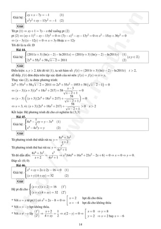 http://www.math.vn
Giải hệ:



xy+x−7y = −1 (1)
x2y2 +xy−13y2 = −1 (2)
Giải
Từ pt (1) ⇒ xy+1 = 7y−x thế xuống pt (2)
pt (2) ⇔ (xy+1)2 −xy−13y2 = 0 ⇔ (7y−x)2 −xy−13y2 = 0 ⇔ x2 −15xy+36y2 = 0
⇔ (x−3y)(x−12y) = 0 ⇒ x = 3y Hoặc x = 12y
Tới đó là ra rồi :D
Bài 44.
Giải hệ:



(2011x+3)(ln(x−2)−ln2011x) = (2011y+3)(ln(y−2)−ln2011y) (1)
2y6 +55y2 +58
√
x−2 = 2011 (2)
(x;y ∈ Z)
Giải
Điều kiện: x,y > 2, khi đó từ (1), ta xét hàm số: f(t) = (2011t +3)(ln(t −2)−ln2011t) t > 2,
dễ thấy f(t) đơn điệu trên tập xác định của nó nên :f(x) = f(y) ⇔ x = y,
Thay vào (2), ta được phương trình:
2x6 +55x2 +58
√
x−2 = 2011 ⇔ 2x6 +55x2 −1953+58
√
x−2−1 = 0
⇔ (x−3)(x+3)(x4 +18x2 +217)+58
x−3
√
x−2+1
= 0
⇔ (x−3) (x+3)(2x4 +18x2 +217)+
58
√
x−2+1
= 0
⇔ x = 3, vì: (x+3)(2x4 +18x2 +217)+
58
√
x−2+1
> 0 x > 2
Kết luận: Hệ phương trình đã cho có nghiêm là:(3;3)
Bài 45.
Giải hệ:



8x6 −
1
2
xy = y−3x4 (1)
x3 −4x2y = y (2)
Giải
Từ phương trình thứ nhất rút ra: y =
8x6 +3x2
x+2
Từ phương trình thứ hai rút ra: y =
x3
4x2 +1
Từ đó dẫn đến:
8x6 +3x2
x+2
=
x3
4x2 +1
⇒ x3(64x6 +16x4 +23x2 −2x+6) = 0 ⇒ x = 0 ⇒ y = 0.
Đáp số: (0; 0)
Bài 46.
Giải hệ:



x2 +xy+2x+2y−16 = 0 (1)
(x+y)(4+xy) = 32 (2)
Giải
Hệ pt đã cho



(x+y)(x+2) = 16 (1 )
(x+y)(4+xy) = 32 (2 )
* Với x = y từ pt(1) có x2 +2x−8 = 0 ⇔
x = 2 hpt đã cho thỏa
x = −4 hpt đã cho không thỏa
* Với x = −y hpt không thỏa.
* Với x = −y lấy
(1 )
(2 )
⇒
x+2
4+xy
=
1
2
⇒ x(2−y) = 0 ⇒
x = 0 ⇒ y = 8
y = 2 ⇒ x = 2 hay x = −6
14
 