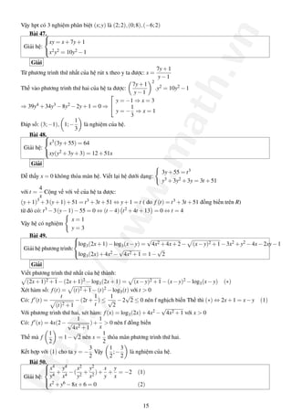 http://www.math.vn
Vậy hpt có 3 nghiệm phân biệt (x;y) là (2;2),(0;8),(−6;2)
Bài 47.
Giải hệ:



xy = x+7y+1
x2y2 = 10y2 −1
Giải
Từ phương trình thứ nhất của hệ rút x theo y ta được: x =
7y+1
y−1
Thế vào phương trình thứ hai của hệ ta được:
7y+1
y−1
2
.y2 = 10y2 −1
⇒ 39y4 +34y3 −8y2 −2y+1 = 0 ⇒


y = −1 ⇒ x = 3
y = −
1
3
⇒ x = 1
Đáp số: (3;−1), 1;−
1
3
là nghiệm của hệ.
Bài 48.
Giải hệ:



x3(3y+55) = 64
xy(y2 +3y+3) = 12+51x
Giải
Dễ thấy x = 0 không thỏa mãn hệ. Viết lại hệ dưới dạng:
3y+55 = t3
y3 +3y2 +3y = 3t +51
với t =
4
x
Cộng vế với vế của hệ ta được:
(y+1)3
+3(y+1)+51 = t3 +3t +51 ⇔ y+1 = t ( do f (t) = t3 +3t +51 đồng biến trên R)
từ đó có: t3 −3(y−1)−55 = 0 ⇔ (t −4) t2 +4t +13 = 0 ⇔ t = 4
Vậy hệ có nghiệm
x = 1
y = 3
Bài 49.
Giải hệ phương trình:



log3(2x+1)−log3(x−y) =
√
4x2 +4x+2− (x−y)2 +1−3x2 +y2 −4x−2xy−1
log3(2x)+4x2 −
√
4x2 +1 = 1−
√
2
Giải
Viết phương trình thứ nhất của hệ thành:
(2x+1)2 +1−(2x+1)2 −log3(2x+1) = (x−y)2 +1−(x−y)2 −log3(x−y) (∗)
Xét hàm số: f(t) = (t)2 +1−(t)2 −log3(t) với t > 0
Có: f (t) =
t
(t)2 +1
−(2t +
1
t
) ≤
1
√
2
−2
√
2 ≤ 0 nên f nghịch biến Thế thì (∗) ⇔ 2x+1 = x−y (1)
Với phương trình thứ hai, xét hàm: f(x) = log3(2x)+4x2 −
√
4x2 +1 với x > 0
Có: f (x) = 4x(2−
1
√
4x2 +1
)+
1
x
> 0 nên f đồng biến
Thế mà f
1
2
= 1−
√
2 nên x =
1
2
thỏa mãn phương trình thứ hai.
Kết hợp với (1) cho ta y = −
3
2
Vậy
1
2
;−
3
2
là nghiệm của hệ.
Bài 50.
Giải hệ:



x4
y4
+
y4
x4
−(
x2
y2
+
y2
x2
)+
x
y
+
y
x
= −2 (1)
x2 +y6 −8x+6 = 0 (2)
15
 