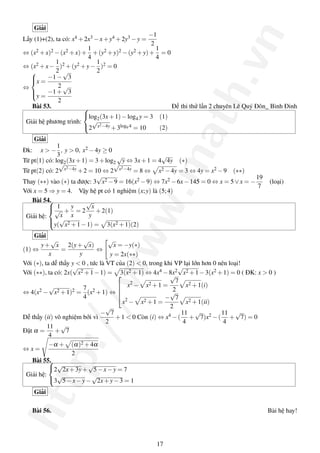 http://www.math.vn
Giải
Lấy (1)+(2), ta có: x4 +2x3 −x+y4 +2y3 −y =
−1
2
⇔ (x2 +x)2 −(x2 +x)+
1
4
+(y2 +y)2 −(y2 +y)+
1
4
= 0
⇔ (x2 +x−
1
2
)2 +(y2 +y−
1
2
)2 = 0
⇔



x =
−1−
√
3
2
y =
−1+
√
3
2
Bài 53. Đề thi thử lần 2 chuyên Lê Quý Đôn_ Bình Đinh
Giải hệ phương trình:



log2(3x+1)−log4 y = 3 (1)
2
√
x2−4y +3log9 4 = 10 (2)
Giải
Đk: x > −
1
3
, y > 0, x2 −4y ≥ 0
Từ pt(1) có: log2(3x+1) = 3+log2
√
y ⇔ 3x+1 = 4
√
4y (∗)
Từ pt(2) có: 2
√
x2−4y +2 = 10 ⇔ 2
√
x2−4y = 8 ⇔ x2 −4y = 3 ⇔ 4y = x2 −9 (∗∗)
Thay (∗∗) vào (∗) ta được: 3
√
x2 −9 = 16(x2 −9) ⇔ 7x2 −6x−145 = 0 ⇔ x = 5∨x = −
19
7
(loại)
Với x = 5 ⇒ y = 4. Vậy hệ pt có 1 nghiệm (x;y) là (5;4)
Bài 54.
Giải hệ:



1
√
x
+
y
x
= 2
√
x
y
+2(1)
y(
√
x2 +1−1) = 3(x2 +1)(2)
Giải
(1) ⇔
y+
√
x
x
=
2(y+
√
x)
y
⇔
√
x = −y(∗)
y = 2x(∗∗)
Với (∗), ta dễ thấy y < 0 , tức là VT của (2) < 0, trong khi VP lại lớn hơn 0 nên loại!
Với (∗∗), ta có: 2x(
√
x2 +1−1) = 3(x2 +1) ⇔ 4x4 −8x2
√
x2 +1−3(x2 +1) = 0 ( ĐK: x > 0 )
⇔ 4(x2 −
√
x2 +1)2 =
7
4
(x2 +1) ⇔




x2
− x2 +1 =
√
7
2
x2 +1(i)
x2
− x2 +1 =
−
√
7
2
x2 +1(ii)
Dễ thấy (ii) vô nghiệm bởi vì
−
√
7
2
+1 < 0 Còn (i) ⇔ x4 −(
11
4
+
√
7)x2 −(
11
4
+
√
7) = 0
Đặt α =
11
4
+
√
7
⇔ x =
−α + (α)2 +4α
2
Bài 55.
Giải hệ:



2
√
2x+3y+
√
5−x−y = 7
3
√
5−x−y−
√
2x+y−3 = 1
Giải
Bài 56. Bài hệ hay!
17
 