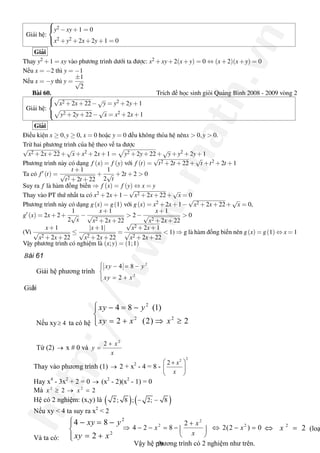 http://www.math.vn
Giải hệ:



y2 −xy+1 = 0
x2 +y2 +2x+2y+1 = 0
Giải
Thay y2 +1 = xy vào phương trình dưới ta được: x2 +xy+2(x+y) = 0 ⇔ (x+2)(x+y) = 0
Nếu x = −2 thì y = −1
Nếu x = −y thì y =
±1
√
2
Bài 60. Trích đề học sinh giỏi Quảng Bình 2008 - 2009 vòng 2
Giải hệ:



√
x2 +2x+22−
√
y = y2 +2y+1
y2 +2y+22−
√
x = x2 +2x+1
Giải
Điều kiện x ≥ 0,y ≥ 0, x = 0 hoặc y = 0 đều không thỏa hệ nênx > 0,y > 0.
Trừ hai phương trình của hệ theo vế ta được
√
x2 +2x+22+
√
x+x2 +2x+1 = y2 +2y+22+
√
y+y2 +2y+1
Phương trình này có dạng f (x) = f (y) với f (t) =
√
t2 +2t +22+
√
t +t2 +2t +1
Ta có f (t) =
t +1
√
t2 +2t +22
+
1
2
√
t
+2t +2 > 0
Suy ra f là hàm đồng biến ⇒ f (x) = f (y) ⇔ x = y
Thay vào PT thứ nhất ta có x2 +2x+1−
√
x2 +2x+22+
√
x = 0
Phương trình này có dạng g(x) = g(1) với g(x) = x2 +2x+1−
√
x2 +2x+22+
√
x = 0,
g (x) = 2x+2+
1
2
√
x
−
x+1
√
x2 +2x+22
> 2−
x+1
√
x2 +2x+22
> 0
(Vì
x+1
√
x2 +2x+22
≤
|x+1|
√
x2 +2x+22
=
√
x2 +2x+1
√
x2 +2x+22
< 1) ⇒ g là hàm đồng biến nên g(x) = g(1) ⇔ x = 1
Vậy phương trình có nghiệm là (x;y) = (1;1)
19
Bài 61
Giải hệ phương trình 
2 
2 
4 8 
2 
xy y 
xy x
ì - = -ï
í
= +ïî 
Giải 
Nếu xy  4³  ta có hệ 
2 
2 2 
4 8 (1) 
2 (2) 2 
xy y 
xy x x
ì - = -ï
í
= + Þ ³ïî 
Từ (2) ®  x # 0 và 
2 
2  x 
y 
x
+
= 
Thay vào phương trình (1) ®  2 + x 2 
­ 4 = 8 ­ 
2 2 
2  x
x
æ ö+
ç ÷
è ø 
Hay x 4 
­ 3x 2 
+ 2 = 0 ®  (x 2 
­ 2)(x 2 
­ 1) = 0 
Mà  2 2 
2 2 x x³ ® = 
Hệ có 2 nghiệm: (x,y) là ( ) ( ) 2; 8 ; 2; 8- - 
Nếu xy < 4 ta suy ra x 2 
< 2 
Và ta có: 
2 
2 
4 8 
2 
xy y 
xy x
ì - = -ï
í
= +ïî 
2 
2 2 2 
4 2 8 2(2 ) 0 
x 
x x 
x
+
Þ - - = - Û - =ç ÷
è ø 
2 
2 xÛ =  (loạ
Vậy hệ phương trình có 2 nghiệm như trên.
 