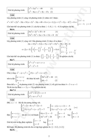 http://www.math.vn
Giải hệ phương trình:
x3
+3xy2
= −49 (1)
x2
−8xy+y2
= 8y−17x (2)
Giải
Lấy phương trình (1) cộng với phương trình (2) nhân với 3 được:
x3 +3x2 +(3y2 −24y+51)x+3y2 −24y+49 = 0 ⇔ (x+1) (x+1)2 +3(y−4)2 = 0 ⇔
x = −1
x = −1, y = 4
Lần lượt thế vào phương trình (1) của hệ ta được (−1;4),(−1;−4) là nghiệm của hệ.
Bài 6.
Giải hệ phương trình:
6x2
y+2y3
+35 = 0 (1)
5x2
+5y2
+2xy+5x+13y = 0 (2)
.
Giải
Lấy phương trình (1) cộng với 3 lần phương trình (2) theo vế ta được:
(6y+15)x2 +3(2y+5)x+2y3 +15y2 +39y+35 = 0
⇔ (2y+5) 3 x+
1
2
2
+ y+
5
2
2
= 0 ⇔



y = −
5
2
x = −
1
2
, y = −
5
2
.
Lần lượt thế vào phương trình (1) ta được:
1
2
;−
5
2
; −
1
2
;−
5
2
là nghiệm của hệ.
Bài 7.
Giải hệ phương trình:



x2 +y2 = xy+x+y
x2 −y2 = 3
Giải
Chú ý rằng: x2 −xy+y2 =
1
4
3(x−y)2 +(x+y)2
nên ta đặt



a = x+y
b = x−y
thì được hệ mới:



3a2 +b2 = 4b (1)
ab = 3 (2)
.
Đem thế a =
3
b
từ phương trình (2) vào phương trình (1) rồi giải tìm được b = 3 ⇒ a = 1
Từ đó tìm lại được: x = 2;y = 1 là nghiệm của hệ.
Bài 7.1
Giải hệ phương trình:



√
x2 +2x+6 = y+1
x2 +xy+y2 = 7
Giải
ĐK: y ≥ −1 Hệ đã cho tương đương với:


x2 +2x+6 = y2 +2y+1
1
4
3(x+y)2 +(x−y)2 = 7
⇔



(x−y)(x+y+2) = −5
3(x+y)2 +(x−y)2 = 28
(∗∗)
Đặt



a = x+y
b = x−y
khi đó (∗∗) trở thành



b(a+2) = −5
3a2 +b2 = 28
⇔



a = −1
b = −5
hay



a = 3
b = −1
Giải hệ trên ta thu được nghiệm:



x = −3
y = 2
hay



x = 1
y = 2
Kết luận: Hệ phương trình đã cho có tập hợp nghiệm là: {(−3;2),(1;2)}
Bài 8.
2
 