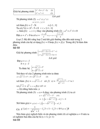 Gi¶i hÖ ph­¬ng tr×nh 
3 3 
8 4 
5 5 (1) 
1 (2) 
x x y y 
x y
ì - = -ï
í
+ =ïî
Lêi gi¶i
Tõ ph­¬ng tr×nh (2) ®  8 4 
1; 1 x y£ £
Þ  1 ; 1 x y£ £
xÐt hµm f(t) = t3
- 5t tÎ[-1 ; 1]
Ta cã f’(t) = 3t2
- 5 < 0 " t Î [-1 ; 1]
Þ hµm f(t) ® x = y thay vµo ph­¬ng tr×nh (2) ® x8
+ x4
-1 = 0
§Æt a = x4
³ 0 ta cã a =  4 
1 5 1 5 
2 2 
y x
- + - +
Þ = = ±
Lo¹i 2: HÖ ®èi xøng lo¹i 2 mµ khi gi¶i th­êng dÉn ®Õn mét trong 2
ph­¬ng tr×nh cña hÖ cã d¹ng f(x) = 0 hoÆc f(x) = f(y) Trong ®ã f lµ hµm ®¬n
®iÖu
Bài 68
Gi¶i hÖ ph­¬ng tr×nh 
2 1 
2 
2 2 3 1 
2 2 3 1 
y 
x x x 
y y x y
-ì + - + = +ï
í
+ - + = +ïî
Lêi gi¶i
§Æt a = x - 1
b = y - 1
Ta ®­îc hÖ 
2 
2 
1 3 
1 3 
b 
a 
a a 
b b
ì + + =ï
í
+ + =ïî
Trõ theo vÕ cña 2 ph­¬ng tr×nh trªn ta ®­îc 
2 2 
1 3 1 3 (3) a b 
a a b b+ + + = + + +
xÐt hµm f(x) =  2 
1 3 t 
t t+ + + cã f ( x) = 
2 
2 
1 
3 ln 3 
1 
t t t 
t
+ +
+
+
vµ  2 
1 t + >  2 
t t³- ® f(x) >0 "t
® f(t) ®ång biÕn trªn  R
Tõ ph­¬ng tr×nh (3) ® a = b thay vµo ph­¬ng tr×nh (1) ta cã
( ) 
2 
2 
1 3 (4 ) 
1 3 0 
a 
n n 
a a 
l a a al
+ + =
Þ + + - =
XÐt hµm g(a) = ( ) 2 
( ) 1 3 n n g a l a a a l= + + -
Cã: 
' 
2 
1 
( ) 3 1 3 0 
1 
n n g a l l a R 
a
= - < - < " Î
+
Nªn hµm g(a) nghÞch biÕn vµ do ph­¬ng tr×nh (4) cã nghiÖm a = 0 nªn ta
cã nghiÖm ban ®Çu cña hÖ lµ (x = 1; y= 1)
Bài 69
 