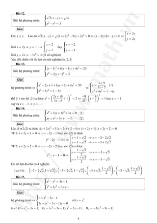 http://www.math.vn
Bài 12.
Giải hệ phương trình:



√
2(x−y) =
√
xy
x2 −y2 = 3
Giải
Đk: x ≥ y. Lúc đó
√
2(x−y) =
√
xy ⇔ 2x2 −5xy+2y2 = 0 ⇔ (x−2y)(2x−y) = 0 ⇔
x = 2y
y = 2x
Khi x = 2y ⇒ y = ±1 ⇒



x = 2
y = 1
hay



x = −2
y = −1
Khi y = 2x ⇒ −3x2 = 3 (pt vô nghiệm)
Vậy đối chiếu với đk hpt có một nghiệm là (2;1)
Bài 13.
Giải hệ phương trình:



(x−1)2 +6(x−1)y+4y2 = 20
x2 +(2y+1)2 = 2
Giải
hệ phương trình ⇔



x2 −2x+1+6xy−6y+4y2 = 20
x2 +4y2 = 1−4y
⇔



y =
x+9
3x−5
(1)
x2 +4y2 = 1−4y
thế (1) vào hệ (2) ta được x2 +
2x+18
3x−5
+1
2
= 2 ⇔
−9
55
. x−
8
3
2
= 1 hay x = −1
suy ra x = −1 ⇒ y = −1
Bài 14.
Giải hệ phương trình:



x2 +2xy+2y2 +3x = 0 (1)
xy+y2 +3y+1 = 0 (2)
Giải
Lấy (1)+2.(2) ta được :(x+2y)2
+3(x+2y)+2 = 0⇔ (x+2y+1)(x+2y+2) = 0
TH1: x+2y+1 = 0 ⇒ x = −2y−1 thay vào (2) ta được
y2 −2y−1 = 0 ⇒
y = 1+
√
2 ⇒ x = −3−2
√
2
y = 1−
√
2 ⇒ x = −3+2
√
2
TH2: x+2y+2 = 0 ⇒ x = −2y−2 thay vào (2) ta được
y2 −y−1 = 0 ⇒



y =
1−
√
5
2
⇒ x = −3+
√
5
y =
1+
√
5
2
⇒ x = −3−
√
5
Do đó hpt đã cho có 4 nghiệm
(x;y) là : −3−2
√
2;1+
√
2 ; −3+2
√
2;1−
√
2 ; −3+
√
5;
1−
√
5
2
; −3−
√
5;
1+
√
5
2
Bài 15.
Giải hệ phương trình:



x3 −y3 = 3x+1
x2 +3y2 = 3x+1
Giải
hệ phương trình ⇔



t = x3 −3x−1
3t +(x2 −3x−1)y = 0
với t = y3.
ta có D = x2 −3x−1, Dt = (x3 −3x−1)(x2 −3x−1), Dy = −3(x3 −3x−1)
4
 