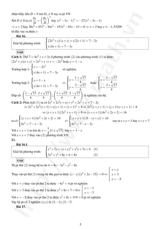 http://www.math.vn
nhận thấy nếu D = 0 mà Dy = 0 suy ra pt VN
Xét D = 0 ta có
Dt
D
=
Dy
D
3
hay (x2 −3x−1)3 = −27(x3 −3x−1)
⇒ x = 2 hay 28x5 +47x4 −44x3 −151x2 −83x−13 = 0 ⇒ x = 2 hay x ≈ −1,53209
từ đây suy ra được y
Bài 16.
Giải hệ phương trình:



2x2 +y (x+y)+x(2x+1) = 7−2y
x(4x+1) = 7−3y
Giải
Cách 1: Thế 7 = 4x2 +x+3y ở phương trình (2) vào phương trình (1) ta được:
(2x2 +y)(x+y) = 2x2 +y ⇒ y = −2x2 hoặc y = 1−x
Trường hợp 1:



y = −2x2
x(4x+1) = 7−3y
vô nghiệm.
Trường hợp 2:



y = 1−x
x(4x+1) = 7−3y
⇔



x =
1+
√
17
4
y =
3−
√
17
4
hoặc



x =
1−
√
17
4
y =
3+
√
17
4
Đáp số:
1−
√
17
4
;
3+
√
17
4
;
1+
√
17
4
;
3−
√
17
4
là nghiệm của hệ.
Cách 2: Phân tích (1) ta có 2x3 +2x2y+xy+y2 +2x2 +x = 7−2y
⇔ 2x3
+2x2
(y+1)+x(y+1)+(y+1)2
= 8 ⇔ 2x2
(x+y+1)+(y+1)(x+y+1) = 8
⇔ (x+y+1)(2x2
+y+1) = 8 ⇔ (x+y+1)(4x2
+2y+2) = 16
ta có



(x+y+1)(4x2 +2y+2) = 16
4x2 = 7−x−3y
⇔



(x+y+1)[9−(x+y)] = 16
4x2 = 7−x−3y
suy ra x+y = 1 hay x+y = 7
Với x+y = 1 ta tìm đc x =
1
4
1±
√
17 hay y = 1−x
Với x+y = 7 thay vào (2) phương trình VN
KL
Bài 16.1
Giải hệ phương trình:



x3 +7y = (x+y)2 +x2y+7x+4 (1)
3x2 +y2 +8y+4 = 8x (2)
Giải
Từ pt thứ (2) trong hệ ta rút 4 = 8x−3x2 −y2 −8y
Thay vào pt thứ (1) trong hệ thu gọn ta được (x−y) x2 +2x−15 = 0 ⇔



x = y
x = 3
x = −5
Với x = y thay vào pt thứ 2 ta được −4x2 = 4 pt vô nghiệm
Với x = 3 thay vào pt thứ 2 ta được y2 +8y+7 = 0⇔
y = −1
y = −7
Với x = −5 thay vào pt thư 2 ta được y2 +8y+119 = 0 pt vô nghiệm
Vậy hệ pt có 2 nghiệm (x;y) là (3;−1);(3;−7)
Bài 17.
5
 