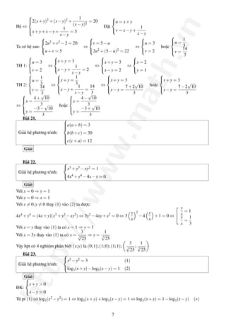 http://www.math.vn
Hệ ⇔



2(x+y)2 +(x−y)2 +
1
(x−y)2
= 20
x+y+x−y+
1
x−y
= 5
Đặt



u = x+y
v = x−y+
1
x−y
Ta có hệ sau:



2u2 +v2 −2 = 20
u+v = 5
⇔



v = 5−u
2u2 +(5−u)2 = 22
⇔



u = 3
v = 2
hoặc



u =
1
3
v =
14
3
TH 1:



u = 3
v = 2
⇔



x+y = 3
x−y+
1
x−y
= 2
⇔



x+y = 3
x−y = 2
⇔



x = 2
y = 1
TH 2:



u =
1
3
v =
14
3
⇔



x+y =
1
3
x−y+
1
x−y
=
14
3
⇔



x+y = 3
x−y =
7+2
√
10
3
hoặc



x+y = 3
x−y =
7−2
√
10
3
⇔



x =
4+
√
10
3
y =
−3−
√
10
3
hoặc



x =
4−
√
10
3
y =
−3+
√
10
3
Bài 21.
Giải hệ phương trình:



a(a+b) = 3
b(b+c) = 30
c(c+a) = 12
Giải
Bài 22.
Giải hệ phương trình:



x3 +y3 −xy2 = 1
4x4 +y4 −4x−y = 0
Giải
Với x = 0 ⇒ y = 1
Với y = 0 ⇒ x = 1
Với x = 0;y = 0 thay (1) vào (2) ta được:
4x4 +y4 = (4x+y)(x3 +y3 −xy2) ⇔ 3y2 −4xy+x2 = 0 ⇔ 3
y
x
2
−4
y
x
+1 = 0 ⇔


y
x
= 1
y
x
=
1
3
Với x = y thay vào (1) ta có x = 1 ⇒ y = 1
Với x = 3y thay vào (1) ta có x =
3
3
√
25
⇒ y =
1
3
√
25
Vậy hpt có 4 nghiệm phân biệt (x;y) là (0;1);(1;0);(1;1);
3
3
√
25
;
1
3
√
25
Bài 23.
Giải hệ phương trình:



x2 −y2 = 3 (1)
log3(x+y)−log5(x−y) = 1 (2)
Giải
ĐK:



x+y > 0
x−y > 0
Từ pt (1) có log3(x2 −y2) = 1 ⇔ log3(x+y)+log3(x−y) = 1 ⇔ log3(x+y) = 1−log3(x−y) (∗)
7
 