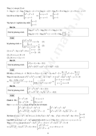 http://www.math.vn
Thay (∗) vào pt (2) có
1−log3(x−y)−log5 3.log3(x−y) = 1 ⇔ log3(x−y)(1−log3 5) = 0 ⇔ log3(x−y) = 0 ⇔ x−y = 1
Lúc đó ta có hpt mới



x2 −y2 = 3
x−y = 1
⇔



x+y = 3
x−y = 1
⇔



x = 2
y = 1
Vậy hpt có 1 nghiệm duy nhất



x = 2
y = 1
Bài 24.
Giải hệ phương trình:



log4(x2 +y2)−log4(2x)+1 = log4(x+3y)
log4(xy+1)−log4(2y2 +y−x+2) = log4
x
y
−
1
2
Giải
hệ phương trình ⇔



(x2 +y2)2
x
= x+3y (1)
xy+1
2y2 +y−x+2
=
x
2y
(2)
(1) ⇔ x2 −3xy+2y2 = 0 ⇔
x = y (3)
x = 2y (4)
(2),(3) ⇔ x,y ∈ R > 0
(2),(4) ⇔ x = 2,y = 1
Bài 25.
Giải hệ phương trình:



x2(y+1) = 6y−2(1)
x4y2 +2x2y2 +y(x2 +1) = 12y2 −1(2)
Giải
Dễ thấy y = 0 và y = −1. Từ (1) ⇒ x2y(y+1) = 6y2 −2y, và x2 −2 =
4y−4
y+1
;x2 +3 =
9y+1
y+1
Thay (1) vào (2), ta có: x4y2 +x2y2 +y+6y2 −2y = 12y2 −1 ⇔ (x2 −2)(x2 +3)y2 −y+1 = 0
⇔
4(y−1)(9y+1)y2
(y+1)2
= y−1 ⇔
y = 1
4(9y+1)y2 = (y+1)2
⇔


y = 1 ⇒ x = ±
√
2
y =
1
3
⇒ x = 0
Bài 26.
Giải hệ phương trình:



x3 −y3 +3y2 −3x = 2(1)
x2 +
√
1−x2 −3 2y−y2 = −2(2)
Giải
Cách 1: Đk:



1−x2 ≥ 0
2y−y2 ≥ 0
⇒



−1 ≤ x ≤ 1
0 ≤ y ≤ 2
Đặt t = x+1,0 ≤ t ≤ 2.Lúc đó hpt đã cho trở thành:


t3 −3t2 +2 = y3 −3y2 +2
x2 +
√
1−x2 −3 2y−y2 = −2
⇒



t3 −3t2 = y3 −3y2
x2 +
√
1−x2 −3 2y−y2 = −2
Xét hàm số f(a) = a3 −3a2,0 ≤ a ≤ 2. Có f (a) = 3a2 −6a; f (a) = 0 ⇔ 3a2 −6a = 0 ⇔
a = 0
a = 2
Lập BBT ta có f(a) = a3 −3a2 nghịch biến với 0 ≤ a ≤ 2 Vậy f(t) = f(y) ⇒ t = y ⇒ x+1 = y
Thay x+1 = y vào pt (2) có x2 −2
√
1−x2 = −2 ⇔ 1−x2 +2
√
1−x2 −3 = 0
⇔ (
√
1−x2 −1)(
√
1−x2 +3) = 0 ⇔
√
1−x2 = 1
√
1−x2 = −3
⇒ x = 0 ⇒ y = 1
8
 