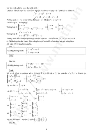 http://www.math.vn
Vậy hpt có 1 nghiệm (x;y) duy nhất là(0;1)
Cách 2: Sự xuất hiện của 2 căn thức ở pt (2) mách bảo ta đặt z = 1−y khi đó hệ trở thành


x3 −3x+z3 −3z = 0
x2 +
√
1−x2 −3
√
1−z2 = −2
Phương trình (1) của hệ này tương đương x+z = 0 hoặc x2 +xz+z2 = 3
Thế thì xảy ra 2 trường hợp:
Trường hợp 1:



z = −x
x2 +
√
1−x2 −3
√
1−z2 = −2
⇔



x = 0
z = 0
⇔



x = 0
y = 1
Trường hợp 2:



x2 +xz+z2 = 3
x2 +
√
1−x2 −3
√
1−z2 = −2
Phương trình đầu của hệ này kết hợp với điều kiện của x và z dẫn đến x = z = −1;x = z = 1,
cả 2 khả năng này đều không thỏa mãn phương trình thứ 2, nên trường hợp này vô nghiệm.
Kết luận: (0;1) là nghiệm của hệ.
Bài 27.
Giải hệ phương trình:



x2 −y2 −y = 0
x2 +xy+x = 1
Giải
Bài 28.
Giải hệ phương trình:



9y3(3x3 −1) = −125
45x2y+75x = 6y2
Giải
Với y = 0 hệ pt vô nghiệm. Với y = 0 chia 2 vế pt (1) và pt (2) lần lượt cho y3 = 0;y2 = 0 ta có hpt


27x3 +
125
y3
= 9
45
x2
y
+75
x
y2
= 6
⇔



27x3 +
125
y3
= 9
3x.
5
y
(3x+
5
y
) = 6
(∗)
Đặt u = 3x;v =
5
y
,v = 0
Lúc đó: (∗) ⇔



u3 +v3 = 9
uv(u+v) = 6n
⇔



(u+v)3 −3uv(u+v) = 9
uv(u+v) = 6
⇔



(u+v)3 = 27
uv(u+v) = 6
⇔



u+v = 3
uv = 2
⇔



u = 1
v = 2
hay



u = 2
v = 1
Với



u = 1
v = 2
⇔



3x = 1
5
y
= 2
⇔



x =
1
3
y =
5
2
Với



u = 2
v = 1
⇔



3x = 2
5
y
= 1
⇔



x =
2
3
y = 5
Vậy hpt đã cho có 2 nghiệm (x;y) là
1
3
;
5
2
;
2
3
;5
Bài 29.
9
 