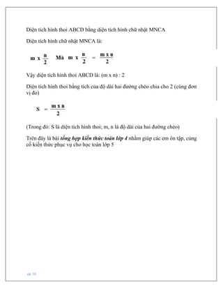 pg. 16
Diện tích hình thoi ABCD bằng diện tích hình chữ nhật MNCA
Diện tích hình chữ nhật MNCA là:
Vậy diện tích hình thoi ABCD là: (m x n) : 2
Diện tích hình thoi bằng tích của độ dài hai đường chéo chia cho 2 (cùng đơn
vị đo)
(Trong đó: S là diện tích hình thoi; m, n là độ dài của hai đường chéo)
Trên đây là bài tổng hợp kiến thức toán lớp 4 nhằm giúp các em ôn tập, củng
cố kiến thức phục vụ cho học toán lớp 5
 
