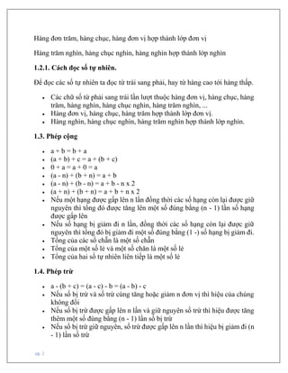 pg. 2
Hàng đơn trăm, hàng chục, hàng đơn vị hợp thành lớp đơn vị
Hàng trăm nghìn, hàng chục nghìn, hàng nghìn hợp thành lớp nghìn
1.2.1. Cách đọc số tự nhiên.
Để đọc các số tự nhiên ta đọc từ trái sang phải, hay từ hàng cao tới hàng thấp.
• Các chữ số từ phải sang trái lần lượt thuộc hàng đơn vị, hàng chục, hàng
trăm, hàng nghìn, hàng chục nghìn, hàng trăm nghìn, ...
• Hàng đơn vị, hàng chục, hàng trăm hợp thành lớp đơn vị.
• Hàng nghìn, hàng chục nghìn, hàng trăm nghìn hợp thành lớp nghìn.
1.3. Phép cộng
• a + b = b + a
• (a + b) + c = a + (b + c)
• 0 + a = a + 0 = a
• (a - n) + (b + n) = a + b
• (a - n) + (b - n) = a + b - n x 2
• (a + n) + (b + n) = a + b + n x 2
• Nếu một hạng được gấp lên n lần đồng thời các số hạng còn lại được giữ
nguyên thì tổng đó được tăng lên một số đúng bằng (n - 1) lần số hạng
được gấp lên
• Nếu số hạng bị giảm đi n lần, đồng thời các số hạng còn lại được giữ
nguyên thì tổng đó bị giảm đi một số đúng bằng (1 -) số hạng bị giảm đi.
• Tổng của các số chẵn là một số chẵn
• Tổng của một số lẻ và một số chăn là một số lẻ
• Tổng của hai số tự nhiên liên tiếp là một số lẻ
1.4. Phép trừ
• a - (b + c) = (a - c) - b = (a - b) - c
• Nếu số bị trừ và số trừ cùng tăng hoặc giảm n đơn vị thì hiệu của chúng
không đổi
• Nếu số bị trừ được gấp lên n lần và giữ nguyên số trừ thì hiệu được tăng
thêm một số đúng bằng (n - 1) lần số bị trừ
• Nếu số bị trừ giữ nguyên, số trừ được gấp lên n lần thì hiệu bị giảm đi (n
- 1) lần số trừ
 