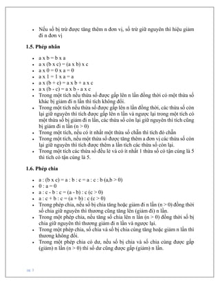 pg. 3
• Nếu số bị trừ được tăng thêm n đơn vị, số trừ giữ nguyên thì hiệu giảm
đi n đơn vị
1.5. Phép nhân
• a x b = b x a
• a x (b x c) = (a x b) x c
• a x 0 = 0 x a = 0
• a x 1 = 1 x a = a
• a x (b + c) = a x b + a x c
• a x (b - c) = a x b - a x c
• Trong một tích nếu thừa số được gấp lên n lần đồng thời có một thừa số
khác bị giảm đi n lần thì tích không đổi.
• Trong một tích nếu thừa số được gấp lên n lần đồng thời, các thừa số còn
lại giữ nguyên thì tích được gấp lên n lần và ngược lại trong một tích có
một thừa số bị giảm đi n lần, các thừa số còn lại giữ nguyên thì tích cũng
bị giảm đi n lần (n > 0)
• Trong một tích, nếu có ít nhất một thừa số chẵn thì tích đó chẵn
• Trong một tích, nếu một thừa số được tăng thêm a đơn vị các thừa số còn
lại giữ nguyên thì tích được thêm a lần tích các thừa số còn lại.
• Trong một tích các thừa số đều lẻ và có ít nhất 1 thừa số có tận cùng là 5
thì tích có tận cùng là 5.
1.6. Phép chia
• a : (b x c) = a : b : c = a : c : b (a,b > 0)
• 0 : a = 0
• a : c - b : c = (a - b) : c (c > 0)
• a : c + b : c = (a + b) : c (c > 0)
• Trong phép chia, nếu số bị chia tăng hoặc giảm đi n lần (n > 0) đồng thời
số chia giữ nguyên thì thương cũng tăng lên (giảm đi) n lần.
• Trong một phép chia, nếu tăng số chia lên n lần (n > 0) đồng thời số bị
chia giữ nguyên thì thương giảm đi n lần và ngược lại.
• Trong một phép chia, số chia và số bị chia cùng tăng hoặc giảm n lần thì
thương không đổi.
• Trong một phép chia có dư, nếu số bị chia và số chia cùng được gấp
(giảm) n lần (n > 0) thì số dư cũng được gấp (giảm) n lần.
 