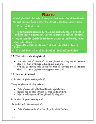 pg. 6
2.2. Tính chất cơ bản của phân số
• Nếu nhân cả tử số và mẫu số của một phân số với cùng một số tự nhiên
khác 0 thì được một phân số bằng phân số đã cho.
• Nếu chia cả tử số và mẫu số của một phân số với cùng một số tự nhiên
khác 0 thì được một phân số bằng phân số đã cho.
2.3. So sánh các phân số
a) So sánh các phân số cùng mẫu số
Trong hai phân số có cùng mẫu số:
• Phân số nào có tử số bé hơn thì phân số đó bé hơn.
• Phân số nào có tử số lớn hơn thì phân số đó lớn hơn.
• Nếu tử số bằng nhau thì hai phân số đó bằng nhau.
b) So sánh các phân số cùng tử số
Trong hai phân số có cùng tử số:
• Phân số nào có mẫu số bé hơn thì phân số đó lớn hơn.
 
