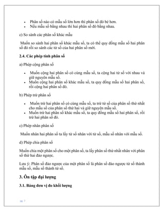 pg. 7
• Phân số nào có mẫu số lớn hơn thì phân số đó bé hơn.
• Nếu mẫu số bằng nhau thì hai phân số đó bằng nhau.
c) So sánh các phân số khác mẫu
Muốn so sánh hai phân số khác mẫu số, ta có thể quy đồng mẫu số hai phân
số đó rồi so sánh các tử số của hai phân số mới.
2.4. Các phép tính phân số
a) Phép cộng phân số
• Muốn cộng hai phân số có cùng mẫu số, ta cộng hai tử số với nhau và
giữ nguyên mẫu số.
• Muốn cộng hai phân số khác mẫu số, ta quy đồng mẫu số hai phân số,
rồi cộng hai phân số đó.
b) Phép trừ phân số
• Muốn trừ hai phân số có cùng mẫu số, ta trừ tử số của phân số thứ nhất
cho mẫu số của phân số thứ hai và giữ nguyên mẫu số.
• Muốn trừ hai phân số khác mẫu số, ta quy đồng mẫu số hai phân số, rồi
trừ hai phân số đó.
c) Phép nhân phân số
Muốn nhân hai phân số ta lấy tử số nhân với tử số, mẫu số nhân với mẫu số.
d) Phép chia phân số
Muốn chia một phân số cho một phân số, ta lấy phân số thứ nhất nhân với phân
số thứ hai đảo ngược.
Lưu ý: Phân số đảo ngược của một phân số là phân số đảo ngược tử số thành
mẫu số, mẫu số thành tử số.
3. Ôn tập đại lượng
3.1. Bảng đơn vị đo khối lượng
 