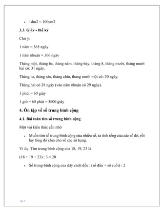pg. 9
• 1dm2 = 100cm2
3.3. Giây - thế kỷ
Chú ý:
1 năm = 365 ngày
1 năm nhuận = 366 ngày
Tháng một, tháng ba, tháng năm, tháng bảy, tháng 8, tháng mười, tháng mười
hai có: 31 ngày.
Tháng tư, tháng sáu, tháng chín, tháng mười một có: 30 ngày.
Tháng hai có 28 ngày (vào năm nhuận có 29 ngày).
1 phút = 60 giây
1 giờ = 60 phút = 3600 giây
4. Ôn tập về số trung bình cộng
4.1. Bài toán tìm số trung bình cộng
Một vài kiến thức cần nhớ
• Muốn tìm số trung bình cộng của nhiều số, ta tính tổng của các số đó, rồi
lấy tổng đó chia cho số các số hạng.
Ví dụ: Tìm trung bình cộng của 18, 19, 23 là
(18 + 19 + 23) : 3 = 20
• Số trung bình cộng của dãy cách đều : (số đầu + số cuối) : 2
 
