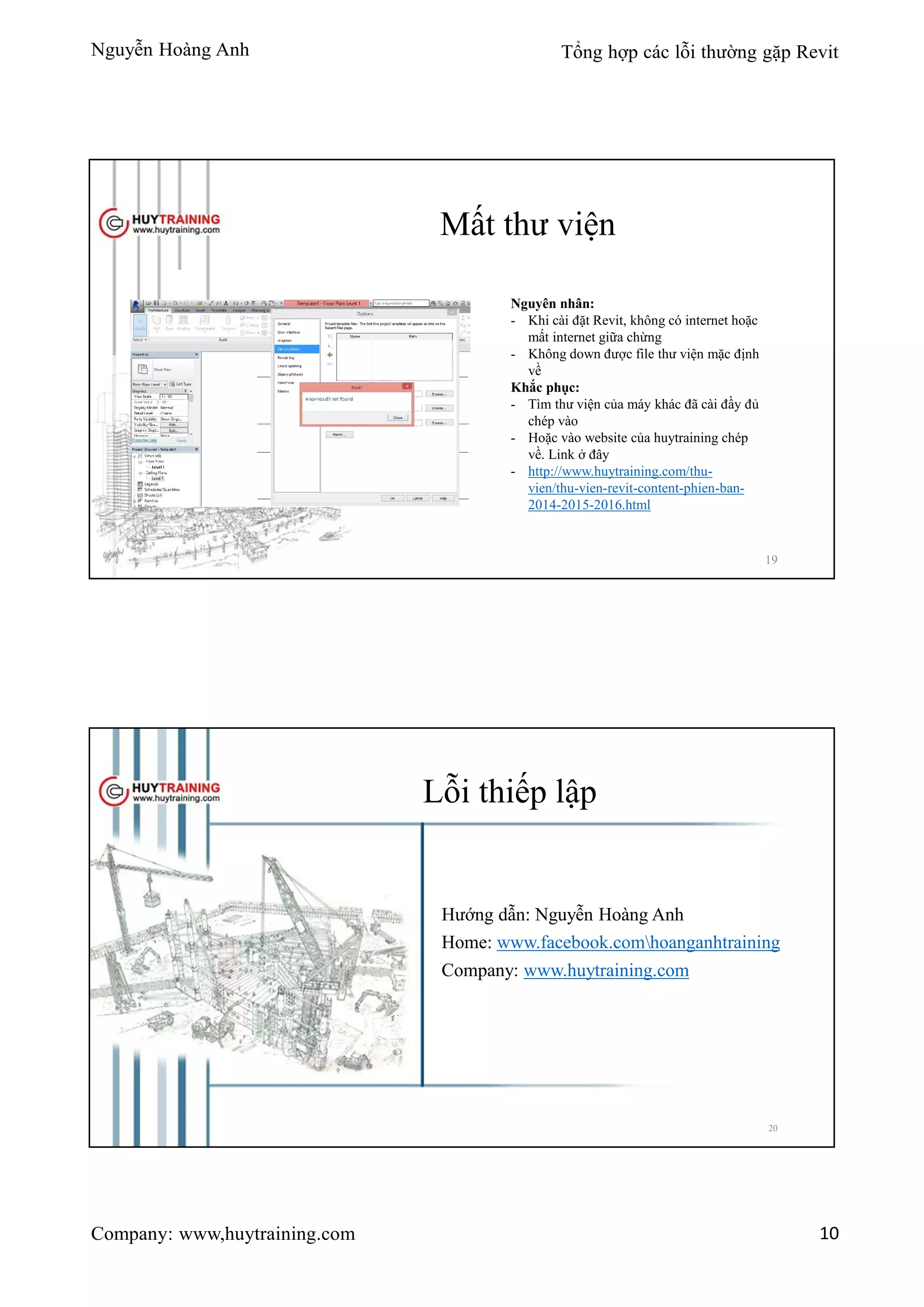 Nguyễn Hoàng Anh Tổng hợp các lỗi thường gặp Revit
Company: www,huytraining.com 10
Mất thư viện
Nguyên nhân:
- Khi cài đặt Revit, không có internet hoặc
mất internet giữa chừng
- Không down được file thư viện mặc định
về
Khắc phục:
- Tìm thư viện của máy khác đã cài đầy đủ
chép vào
- Hoặc vào website của huytraining chép
về. Link ở đây
- http://www.huytraining.com/thu-
vien/thu-vien-revit-content-phien-ban-
2014-2015-2016.html
19
Lỗi thiếp lập
Hướng dẫn: Nguyễn Hoàng Anh
Home: www.facebook.comhoanganhtraining
Company: www.huytraining.com
20
 