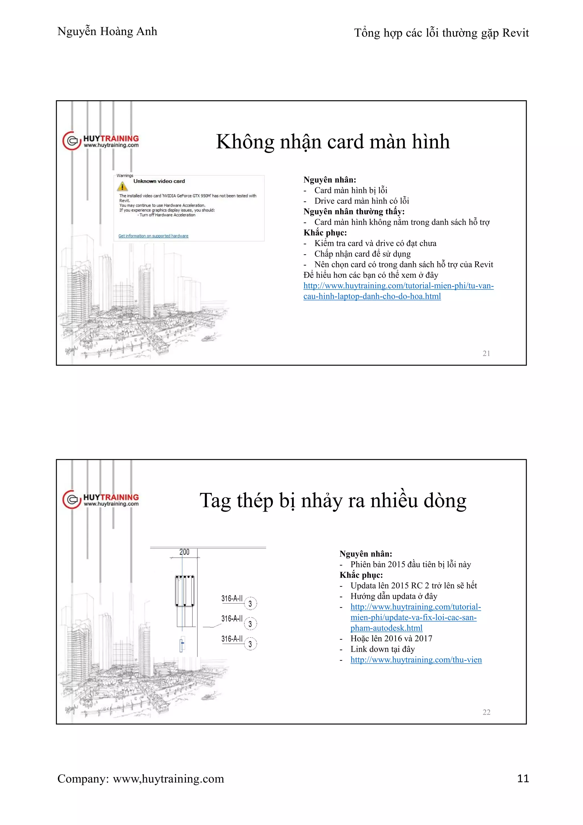 Nguyễn Hoàng Anh Tổng hợp các lỗi thường gặp Revit
Company: www,huytraining.com 11
Không nhận card màn hình
Nguyên nhân:
- Card màn hình bị lỗi
- Drive card màn hình có lỗi
Nguyên nhân thường thấy:
- Card màn hình không nằm trong danh sách hỗ trợ
Khắc phục:
- Kiểm tra card và drive có đạt chưa
- Chấp nhận card để sử dụng
- Nên chọn card có trong danh sách hỗ trợ của Revit
Để hiểu hơn các bạn có thể xem ở đây
http://www.huytraining.com/tutorial-mien-phi/tu-van-
cau-hinh-laptop-danh-cho-do-hoa.html
21
Tag thép bị nhảy ra nhiều dòng
Nguyên nhân:
- Phiên bản 2015 đầu tiên bị lỗi này
Khắc phục:
- Updata lên 2015 RC 2 trở lên sẽ hết
- Hướng dẫn updata ở đây
- http://www.huytraining.com/tutorial-
mien-phi/update-va-fix-loi-cac-san-
pham-autodesk.html
- Hoặc lên 2016 và 2017
- Link down tại đây
- http://www.huytraining.com/thu-vien
22
 