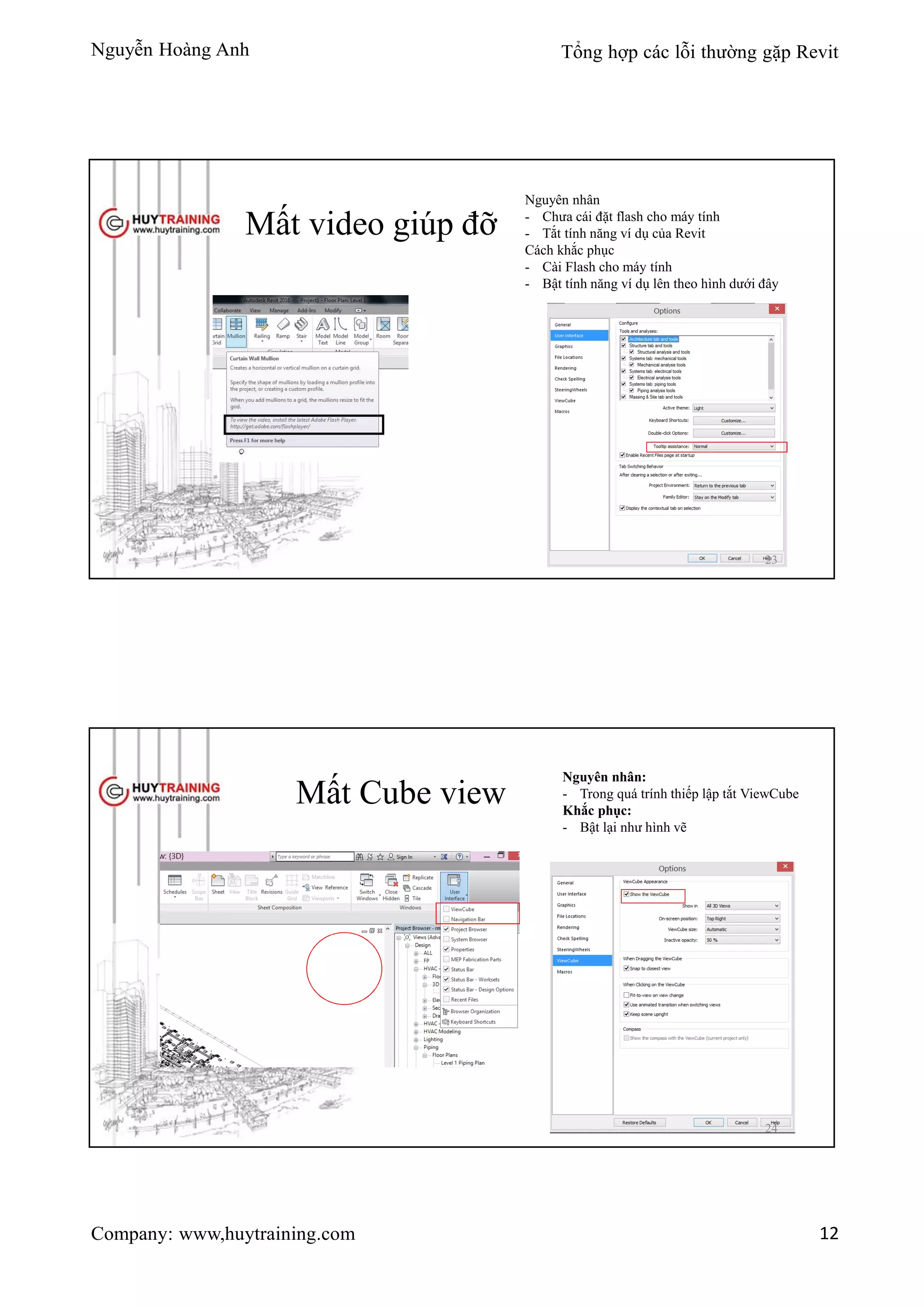 Nguyễn Hoàng Anh Tổng hợp các lỗi thường gặp Revit
Company: www,huytraining.com 12
Mất video giúp đỡ
Nguyên nhân
- Chưa cái đặt flash cho máy tính
- Tắt tính năng ví dụ của Revit
Cách khắc phục
- Cài Flash cho máy tính
- Bật tính năng ví dụ lên theo hình dưới đây
23
Mất Cube view
Nguyên nhân:
- Trong quá trính thiếp lập tắt ViewCube
Khắc phục:
- Bật lại như hình vẽ
24
 