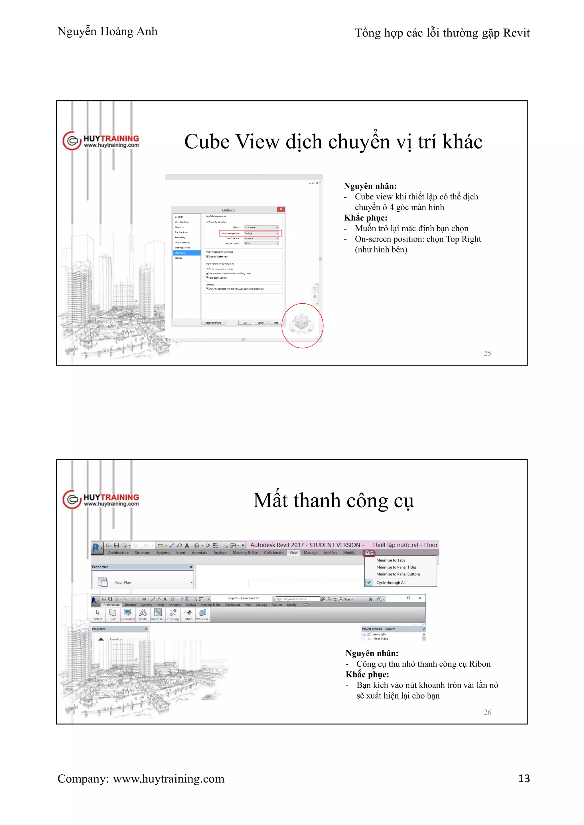 Nguyễn Hoàng Anh Tổng hợp các lỗi thường gặp Revit
Company: www,huytraining.com 13
Cube View dịch chuyển vị trí khác
Nguyên nhân:
- Cube view khi thiết lập có thể dịch
chuyển ở 4 góc màn hình
Khắc phục:
- Muốn trở lại mặc định bạn chọn
- On-screen position: chọn Top Right
(như hình bên)
25
Mất thanh công cụ
Nguyên nhân:
- Công cụ thu nhỏ thanh công cụ Ribon
Khắc phục:
- Bạn kích vào nút khoanh tròn vài lần nó
sẽ xuất hiện lại cho bạn
26
 