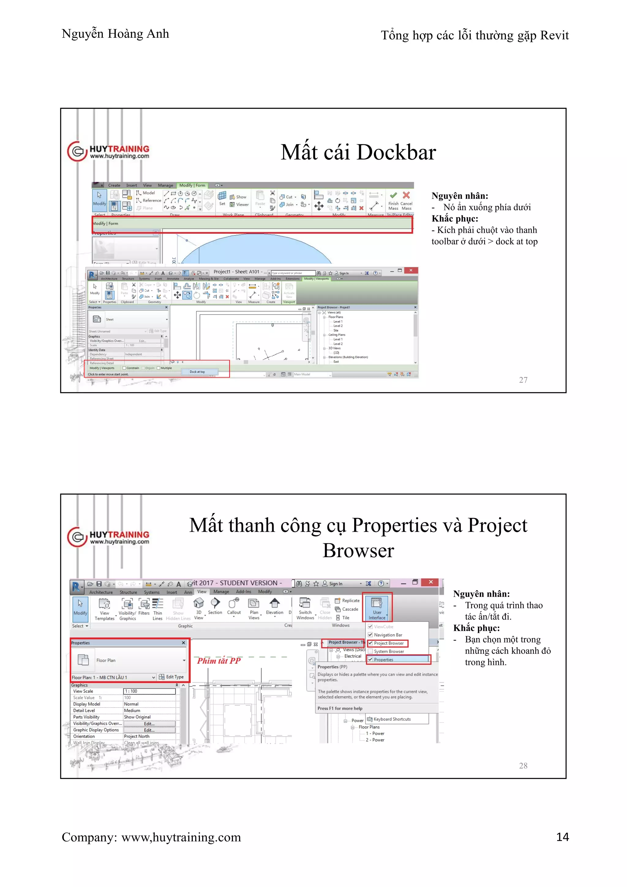 Nguyễn Hoàng Anh Tổng hợp các lỗi thường gặp Revit
Company: www,huytraining.com 14
Mất cái Dockbar
Nguyên nhân:
- Nó ẩn xuống phía dưới
Khắc phục:
- Kích phải chuột vào thanh
toolbar ở dưới > dock at top
27
Mất thanh công cụ Properties và Project
Browser
Nguyên nhân:
- Trong quá trình thao
tác ấn/tắt đi.
Khắc phục:
- Bạn chọn một trong
những cách khoanh đỏ
trong hình.
28
 
