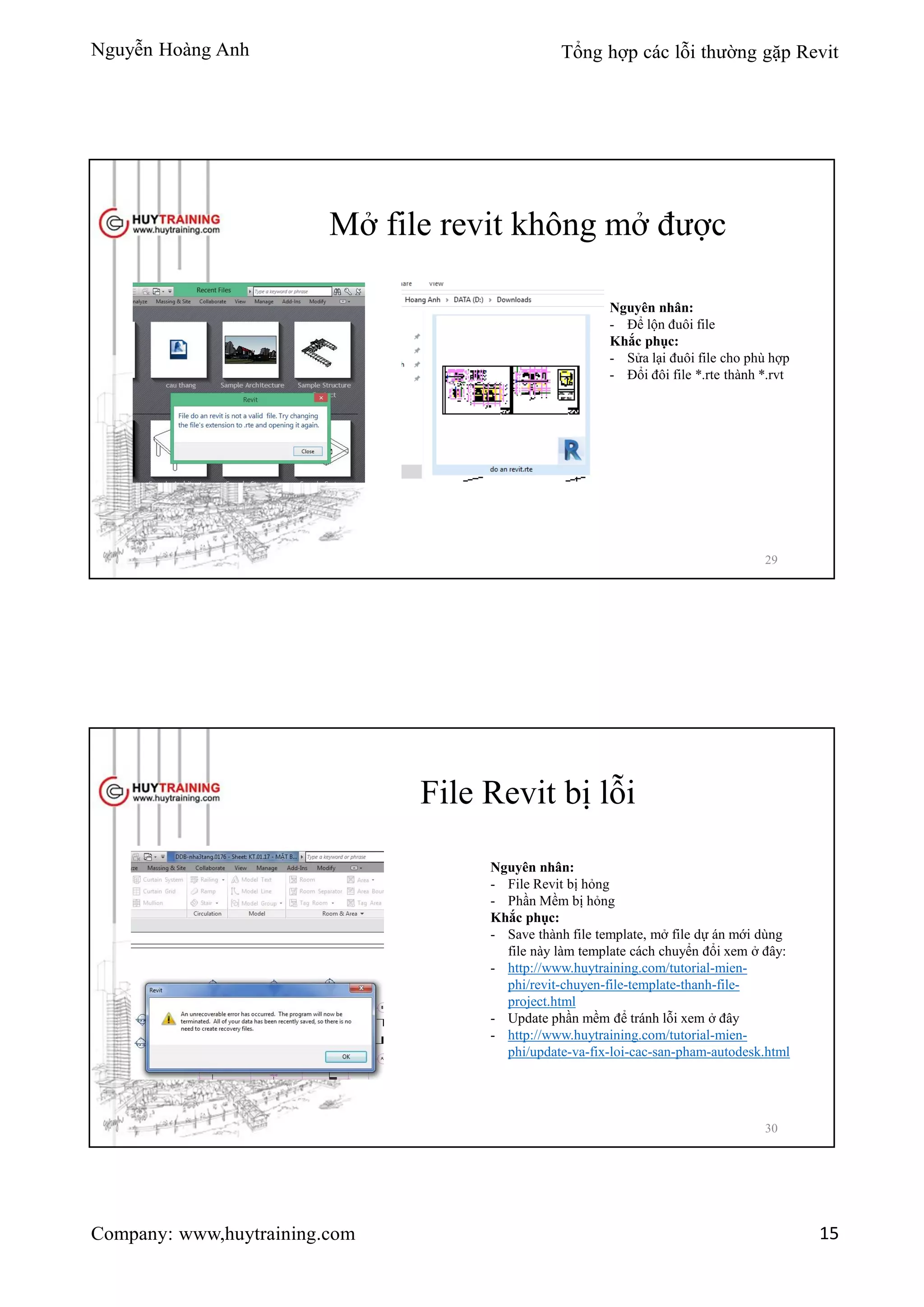 Nguyễn Hoàng Anh Tổng hợp các lỗi thường gặp Revit
Company: www,huytraining.com 15
Mở file revit không mở được
Nguyên nhân:
- Để lộn đuôi file
Khắc phục:
- Sửa lại đuôi file cho phù hợp
- Đổi đôi file *.rte thành *.rvt
29
File Revit bị lỗi
Nguyên nhân:
- File Revit bị hỏng
- Phần Mềm bị hỏng
Khắc phục:
- Save thành file template, mở file dự án mới dùng
file này làm template cách chuyển đổi xem ở đây:
- http://www.huytraining.com/tutorial-mien-
phi/revit-chuyen-file-template-thanh-file-
project.html
- Update phần mềm để tránh lỗi xem ở đây
- http://www.huytraining.com/tutorial-mien-
phi/update-va-fix-loi-cac-san-pham-autodesk.html
30
 