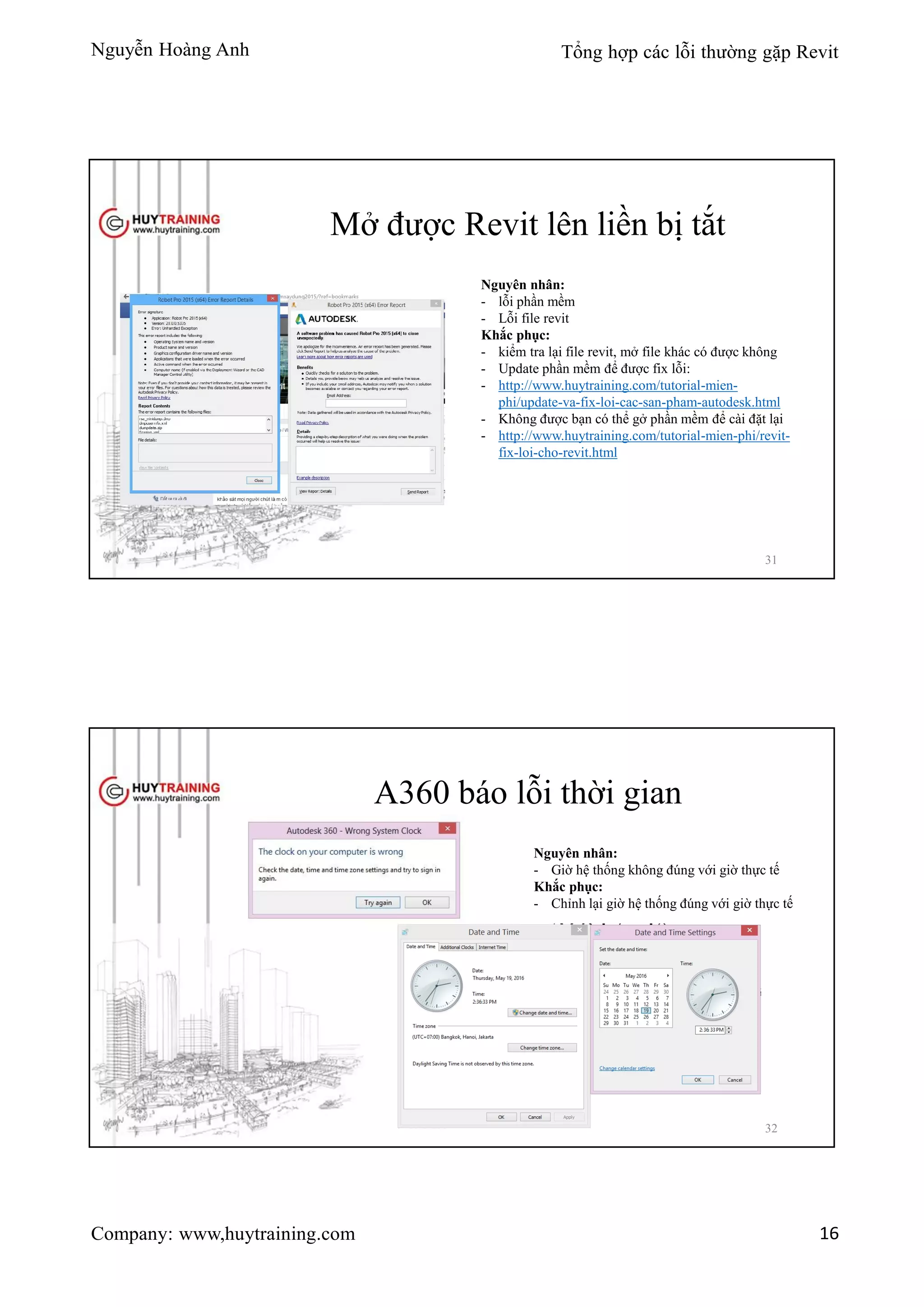 Nguyễn Hoàng Anh Tổng hợp các lỗi thường gặp Revit
Company: www,huytraining.com 16
Mở được Revit lên liền bị tắt
Nguyên nhân:
- lỗi phần mềm
- Lỗi file revit
Khắc phục:
- kiểm tra lại file revit, mở file khác có được không
- Update phần mềm để được fix lỗi:
- http://www.huytraining.com/tutorial-mien-
phi/update-va-fix-loi-cac-san-pham-autodesk.html
- Không được bạn có thể gở phần mềm để cài đặt lại
- http://www.huytraining.com/tutorial-mien-phi/revit-
fix-loi-cho-revit.html
31
A360 báo lỗi thời gian
Nguyên nhân:
- Giờ hệ thống không đúng với giờ thực tế
Khắc phục:
- Chỉnh lại giờ hệ thống đúng với giờ thực tế
32
 