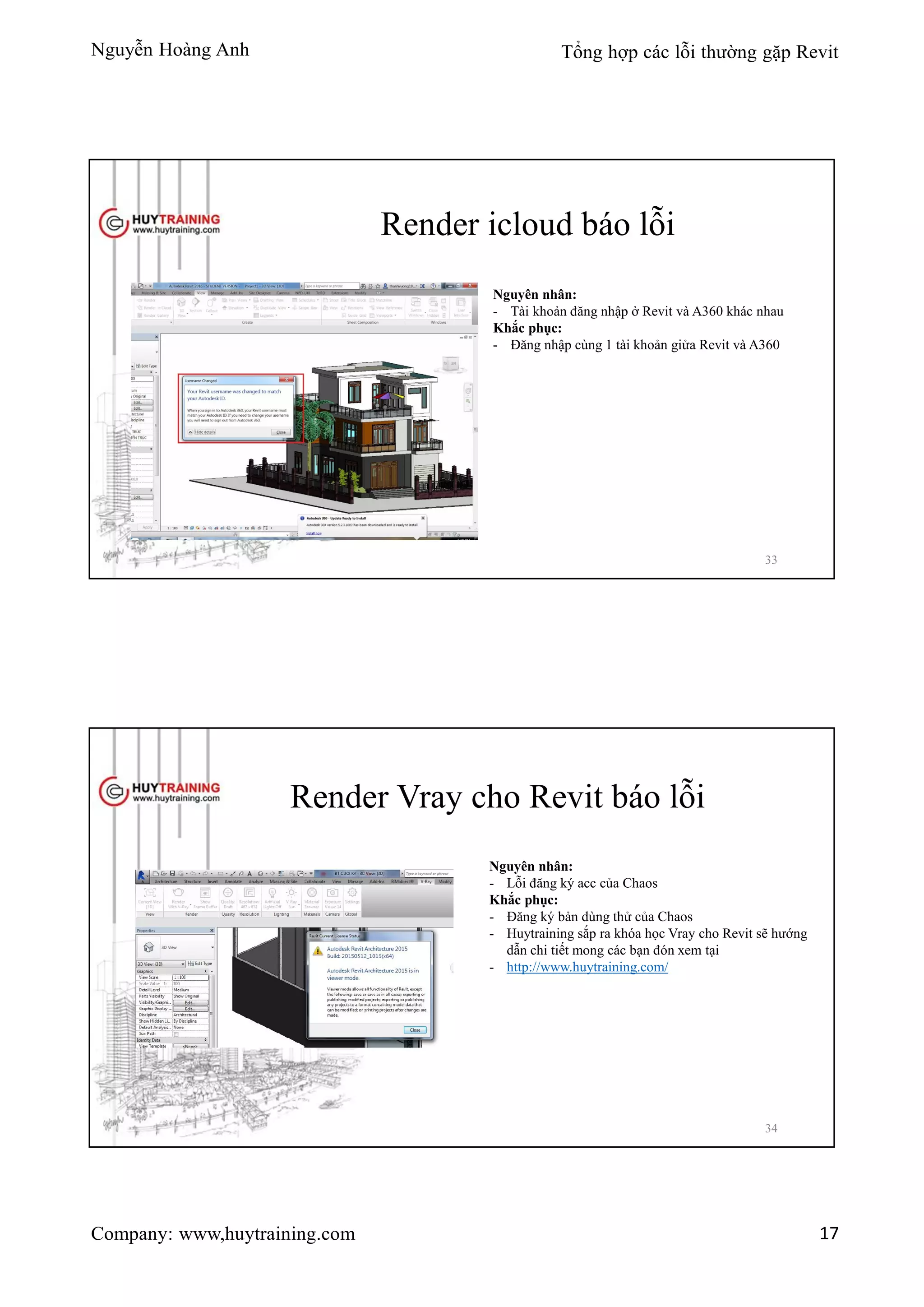 Nguyễn Hoàng Anh Tổng hợp các lỗi thường gặp Revit
Company: www,huytraining.com 17
Render icloud báo lỗi
Nguyên nhân:
- Tài khoản đăng nhập ở Revit và A360 khác nhau
Khắc phục:
- Đăng nhập cùng 1 tài khoản giửa Revit và A360
33
Render Vray cho Revit báo lỗi
Nguyên nhân:
- Lỗi đăng ký acc của Chaos
Khắc phục:
- Đăng ký bản dùng thử của Chaos
- Huytraining sắp ra khóa học Vray cho Revit sẽ hướng
dẫn chi tiết mong các bạn đón xem tại
- http://www.huytraining.com/
34
 