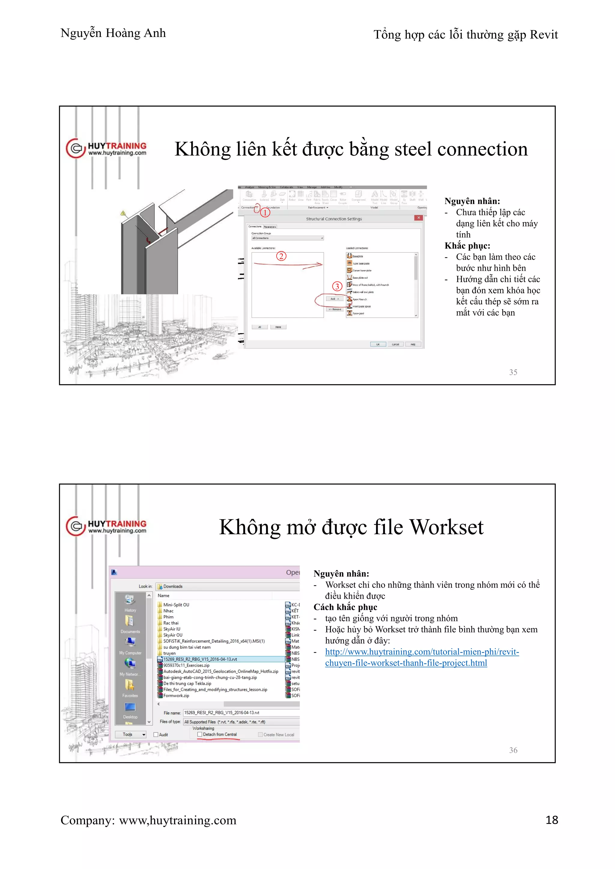 Nguyễn Hoàng Anh Tổng hợp các lỗi thường gặp Revit
Company: www,huytraining.com 18
Không liên kết được bằng steel connection
Nguyên nhân:
- Chưa thiếp lập các
dạng liên kết cho máy
tính
Khắc phục:
- Các bạn làm theo các
bước như hình bên
- Hướng dẫn chi tiết các
bạn đón xem khóa học
kết cấu thép sẽ sớm ra
mắt với các bạn
1
2
3
35
Không mở được file Workset
Nguyên nhân:
- Workset chỉ cho những thành viên trong nhóm mới có thể
điều khiển được
Cách khắc phục
- tạo tên giống với người trong nhóm
- Hoặc hủy bỏ Workset trở thành file bình thường bạn xem
hướng dẫn ở đây:
- http://www.huytraining.com/tutorial-mien-phi/revit-
chuyen-file-workset-thanh-file-project.html
36
 