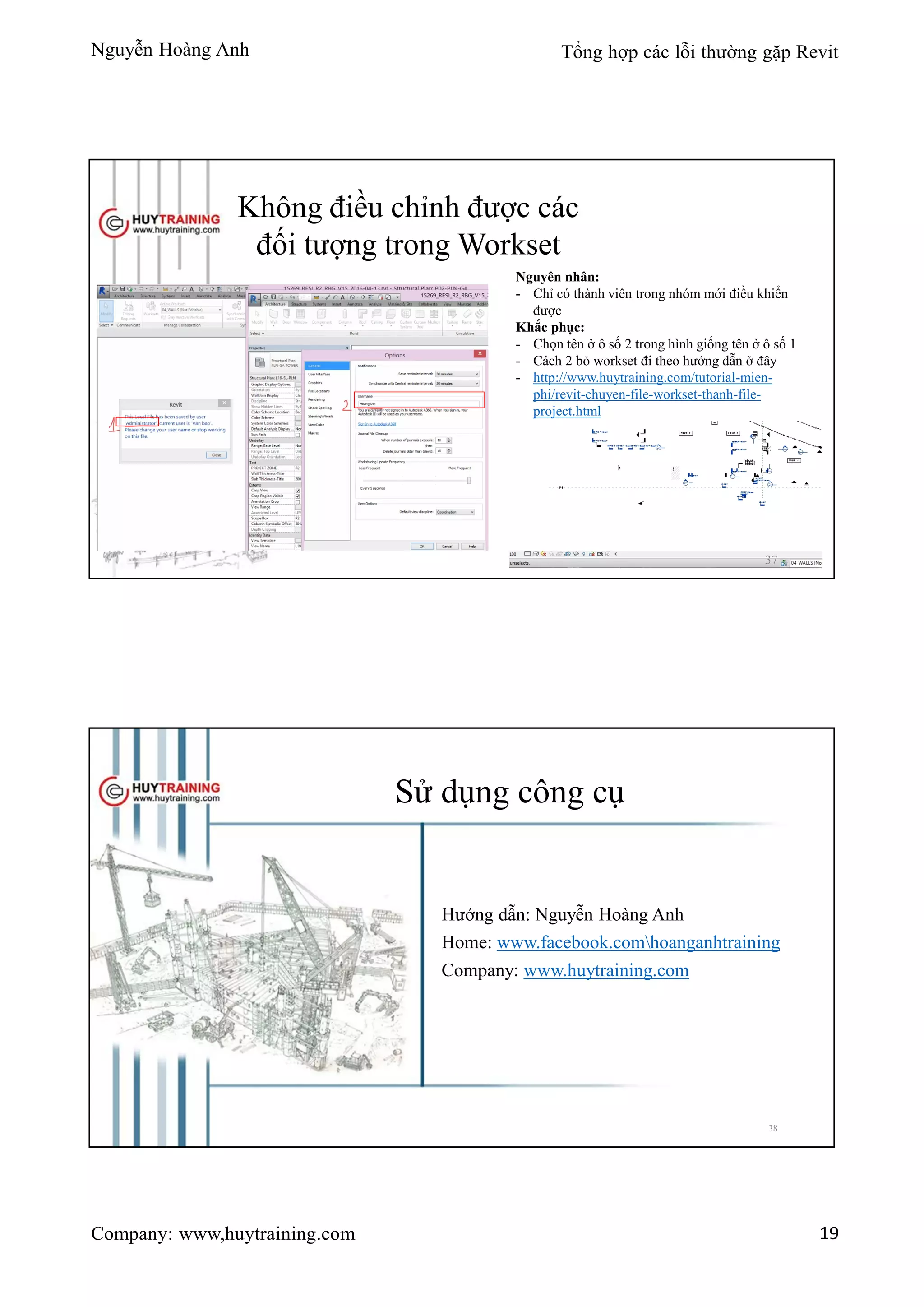 Nguyễn Hoàng Anh Tổng hợp các lỗi thường gặp Revit
Company: www,huytraining.com 19
Không điều chỉnh được các
đối tượng trong Workset
Nguyên nhân:
- Chỉ có thành viên trong nhóm mới điều khiển
được
Khắc phục:
- Chọn tên ở ô số 2 trong hình giống tên ở ô số 1
- Cách 2 bỏ workset đi theo hướng dẫn ở đây
- http://www.huytraining.com/tutorial-mien-
phi/revit-chuyen-file-workset-thanh-file-
project.html
37
Sử dụng công cụ
Hướng dẫn: Nguyễn Hoàng Anh
Home: www.facebook.comhoanganhtraining
Company: www.huytraining.com
38
 