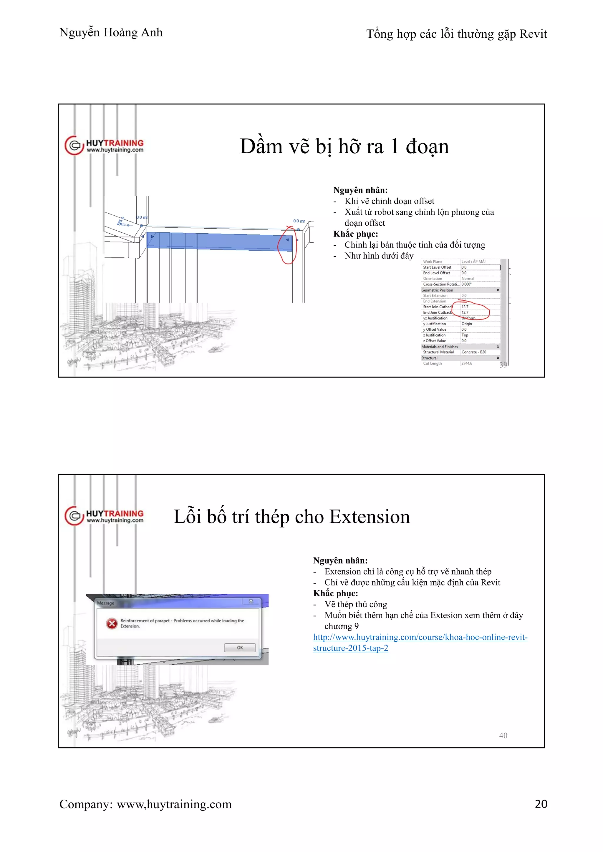 Nguyễn Hoàng Anh Tổng hợp các lỗi thường gặp Revit
Company: www,huytraining.com 20
Dầm vẽ bị hỡ ra 1 đoạn
Nguyên nhân:
- Khi vẽ chỉnh đoạn offset
- Xuất từ robot sang chỉnh lộn phương của
đoạn offset
Khắc phục:
- Chỉnh lại bản thuộc tính của đối tượng
- Như hình dưới đây
39
Lỗi bố trí thép cho Extension
Nguyên nhân:
- Extension chỉ là công cụ hỗ trợ vẽ nhanh thép
- Chỉ vẽ được những cấu kiện mặc định của Revit
Khắc phục:
- Vẽ thép thủ công
- Muốn biết thêm hạn chế của Extesion xem thêm ở đây
chương 9
http://www.huytraining.com/course/khoa-hoc-online-revit-
structure-2015-tap-2
40
 