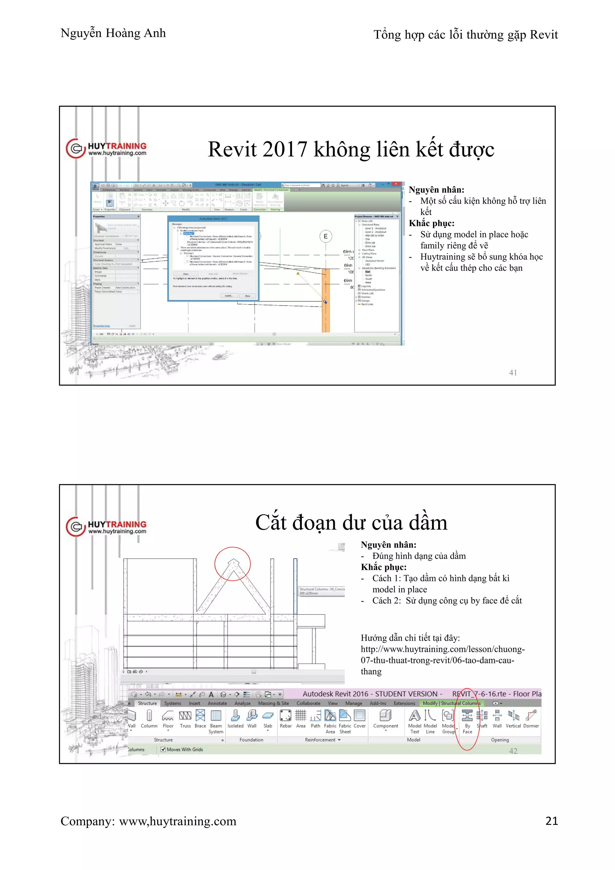 Nguyễn Hoàng Anh Tổng hợp các lỗi thường gặp Revit
Company: www,huytraining.com 21
Revit 2017 không liên kết được
Nguyên nhân:
- Một số cấu kiện không hỗ trợ liên
kết
Khắc phục:
- Sử dụng model in place hoặc
family riêng để vẽ
- Huytraining sẽ bổ sung khóa học
về kết cấu thép cho các bạn
41
Cắt đoạn dư của dầm
Nguyên nhân:
- Đúng hình dạng của dầm
Khắc phục:
- Cách 1: Tạo dầm có hình dạng bất kì
model in place
- Cách 2: Sử dụng công cụ by face để cắt
Hướng dẫn chi tiết tại đây:
http://www.huytraining.com/lesson/chuong-
07-thu-thuat-trong-revit/06-tao-dam-cau-
thang
42
 