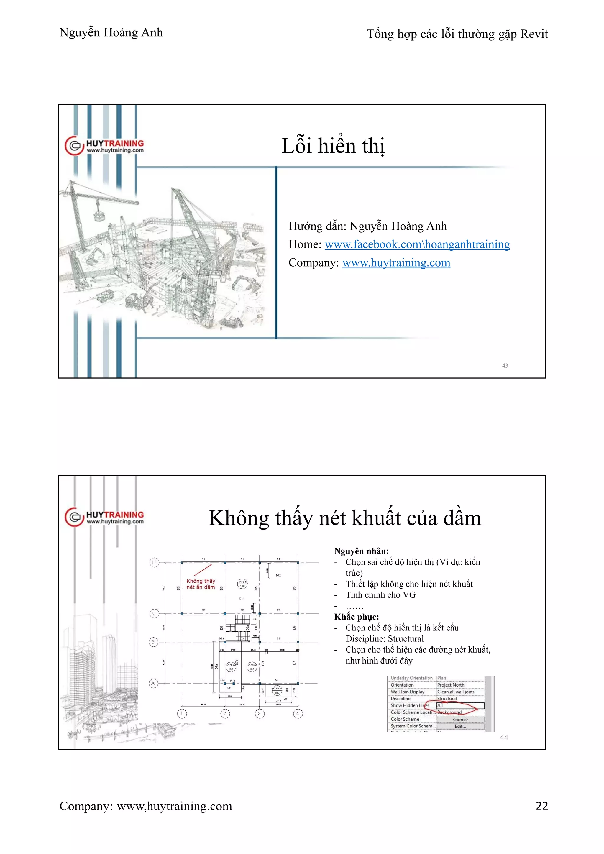 Nguyễn Hoàng Anh Tổng hợp các lỗi thường gặp Revit
Company: www,huytraining.com 22
Lỗi hiển thị
Hướng dẫn: Nguyễn Hoàng Anh
Home: www.facebook.comhoanganhtraining
Company: www.huytraining.com
43
Không thấy nét khuất của dầm
Nguyên nhân:
- Chọn sai chế độ hiện thị (Ví dụ: kiến
trúc)
- Thiết lập không cho hiện nét khuất
- Tinh chỉnh cho VG
- ……
Khắc phục:
- Chọn chế độ hiển thị là kết cấu
Discipline: Structural
- Chọn cho thể hiện các đường nét khuất,
như hình đưới đây
44
 