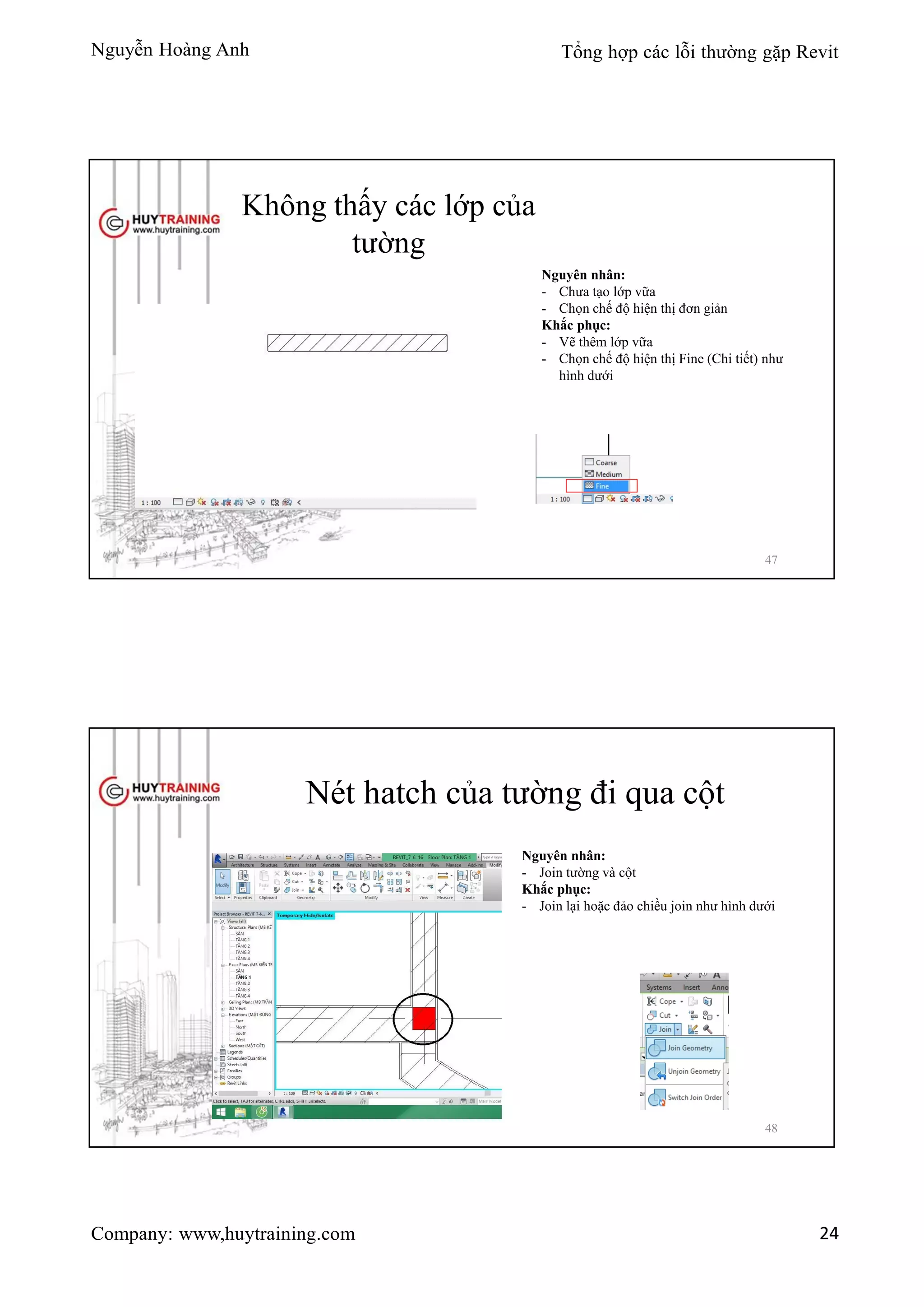 Nguyễn Hoàng Anh Tổng hợp các lỗi thường gặp Revit
Company: www,huytraining.com 24
Không thấy các lớp của
tường
Nguyên nhân:
- Chưa tạo lớp vữa
- Chọn chế độ hiện thị đơn giản
Khắc phục:
- Vẽ thêm lớp vữa
- Chọn chế độ hiện thị Fine (Chi tiết) như
hình dưới
47
Nét hatch của tường đi qua cột
Nguyên nhân:
- Join tường và cột
Khắc phục:
- Join lại hoặc đảo chiều join như hình dưới
48
 