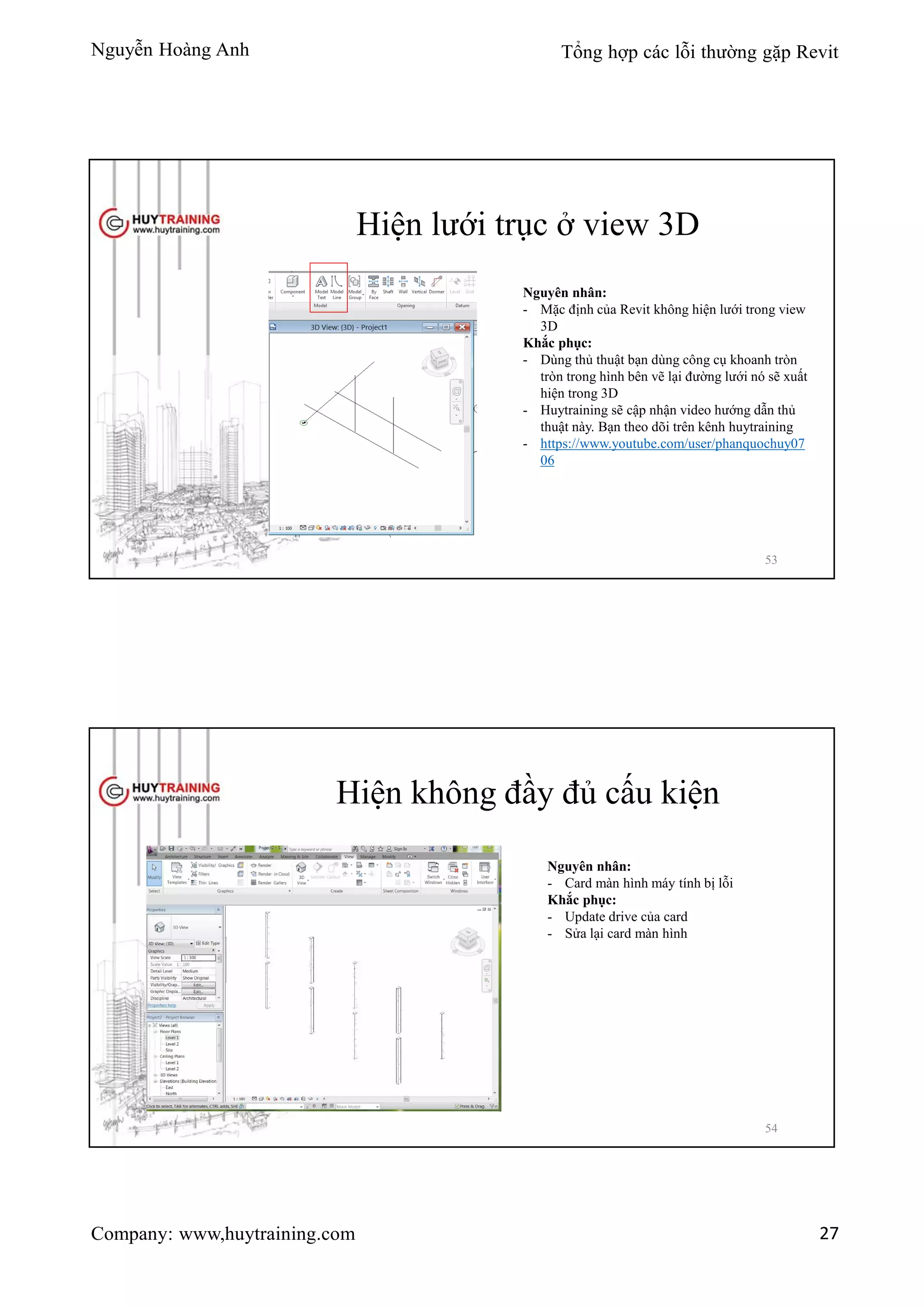 Nguyễn Hoàng Anh Tổng hợp các lỗi thường gặp Revit
Company: www,huytraining.com 27
Hiện lưới trục ở view 3D
Nguyên nhân:
- Mặc định của Revit không hiện lưới trong view
3D
Khắc phục:
- Dùng thủ thuật bạn dùng công cụ khoanh tròn
tròn trong hình bên vẽ lại đường lưới nó sẽ xuất
hiện trong 3D
- Huytraining sẽ cập nhận video hướng dẫn thủ
thuật này. Bạn theo dõi trên kênh huytraining
- https://www.youtube.com/user/phanquochuy07
06
53
Hiện không đầy đủ cấu kiện
Nguyên nhân:
- Card màn hình máy tính bị lỗi
Khắc phục:
- Update drive của card
- Sửa lại card màn hình
54
 