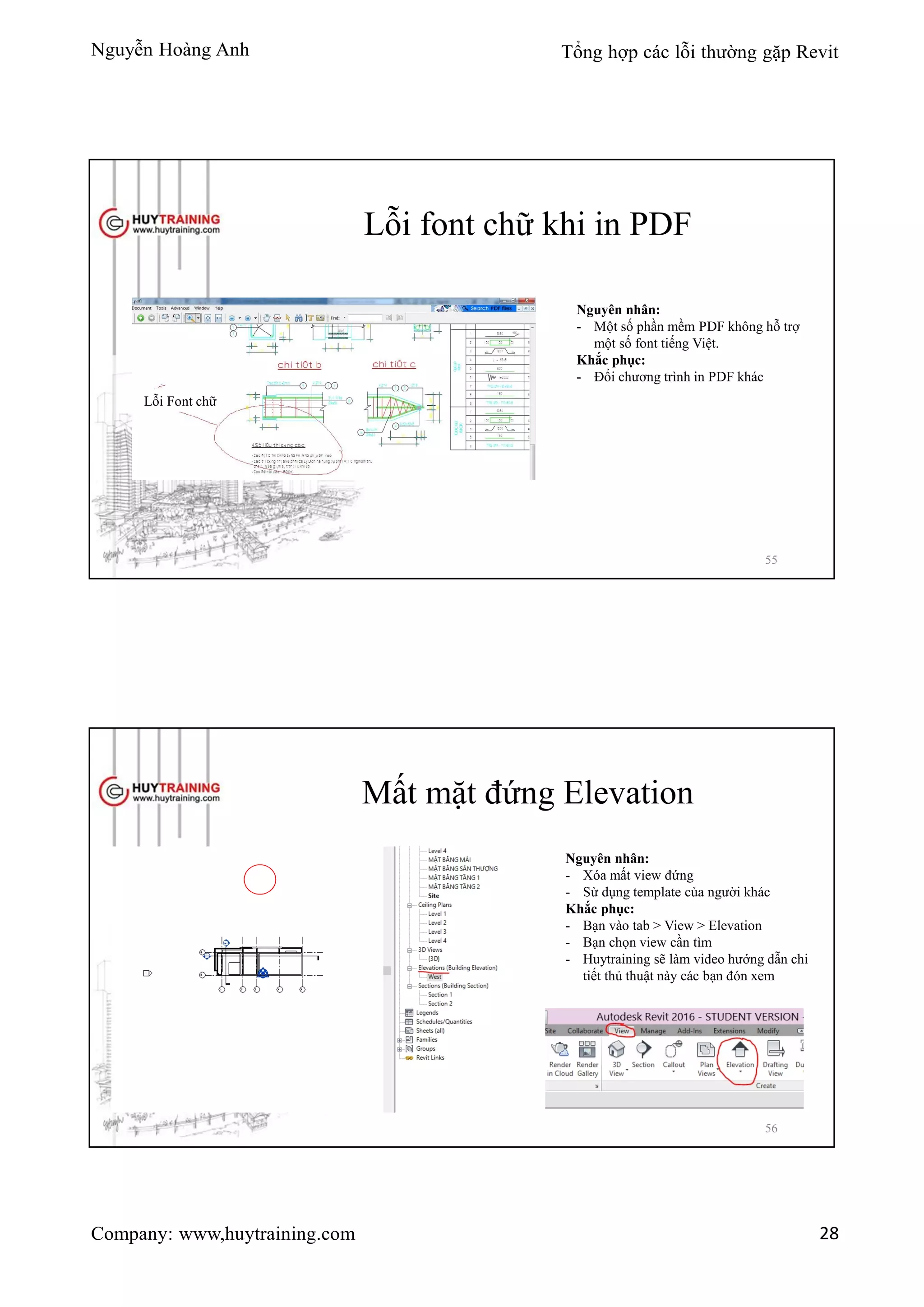 Nguyễn Hoàng Anh Tổng hợp các lỗi thường gặp Revit
Company: www,huytraining.com 28
Lỗi font chữ khi in PDF
Lỗi Font chữ
Nguyên nhân:
- Một số phần mềm PDF không hỗ trợ
một số font tiếng Việt.
Khắc phục:
- Đổi chương trình in PDF khác
55
Mất mặt đứng Elevation
Nguyên nhân:
- Xóa mất view đứng
- Sử dụng template của người khác
Khắc phục:
- Bạn vào tab > View > Elevation
- Bạn chọn view cần tìm
- Huytraining sẽ làm video hướng dẫn chi
tiết thủ thuật này các bạn đón xem
56
 