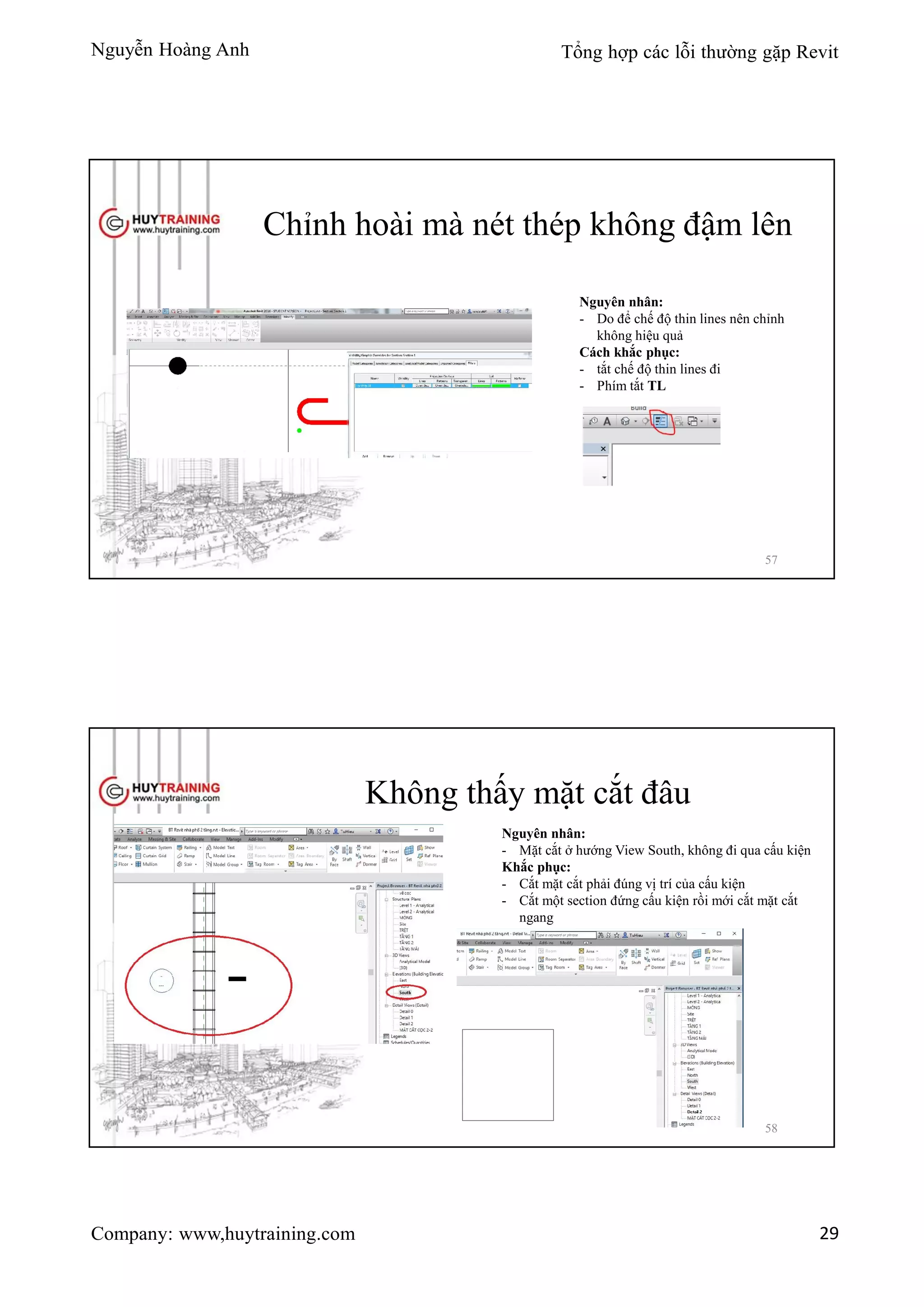 Nguyễn Hoàng Anh Tổng hợp các lỗi thường gặp Revit
Company: www,huytraining.com 29
Chỉnh hoài mà nét thép không đậm lên
Nguyên nhân:
- Do để chế độ thin lines nên chỉnh
không hiệu quả
Cách khắc phục:
- tắt chế độ thin lines đi
- Phím tắt TL
57
Không thấy mặt cắt đâu
Nguyên nhân:
- Mặt cắt ở hướng View South, không đi qua cấu kiện
Khắc phục:
- Cắt mặt cắt phải đúng vị trí của cấu kiện
- Cắt một section đứng cấu kiện rồi mới cắt mặt cắt
ngang
58
 