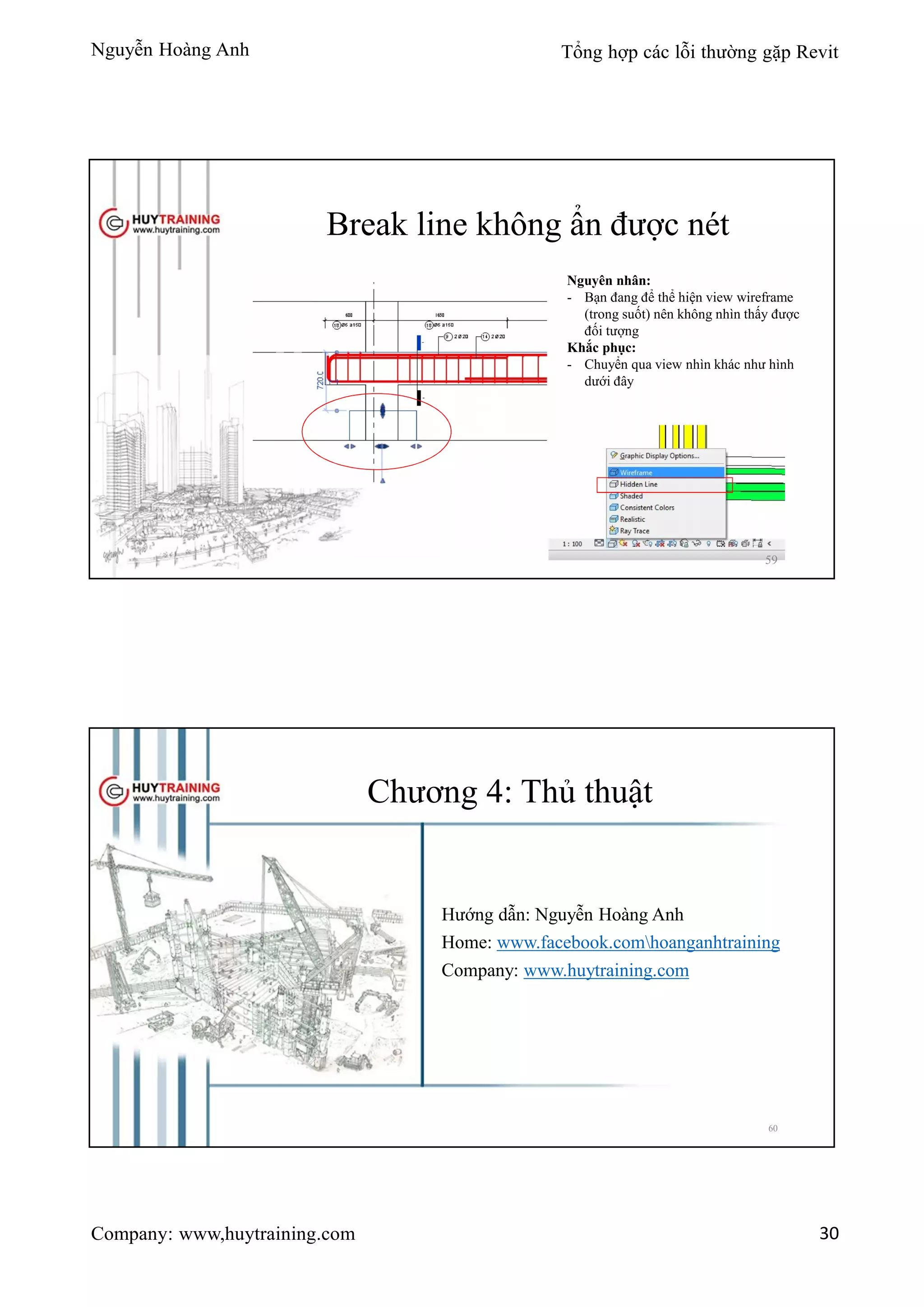 Nguyễn Hoàng Anh Tổng hợp các lỗi thường gặp Revit
Company: www,huytraining.com 30
Break line không ẩn được nét
Nguyên nhân:
- Bạn đang để thể hiện view wireframe
(trong suốt) nên không nhìn thấy được
đối tượng
Khắc phục:
- Chuyển qua view nhìn khác như hình
dưới đây
59
Chương 4: Thủ thuật
Hướng dẫn: Nguyễn Hoàng Anh
Home: www.facebook.comhoanganhtraining
Company: www.huytraining.com
60
 