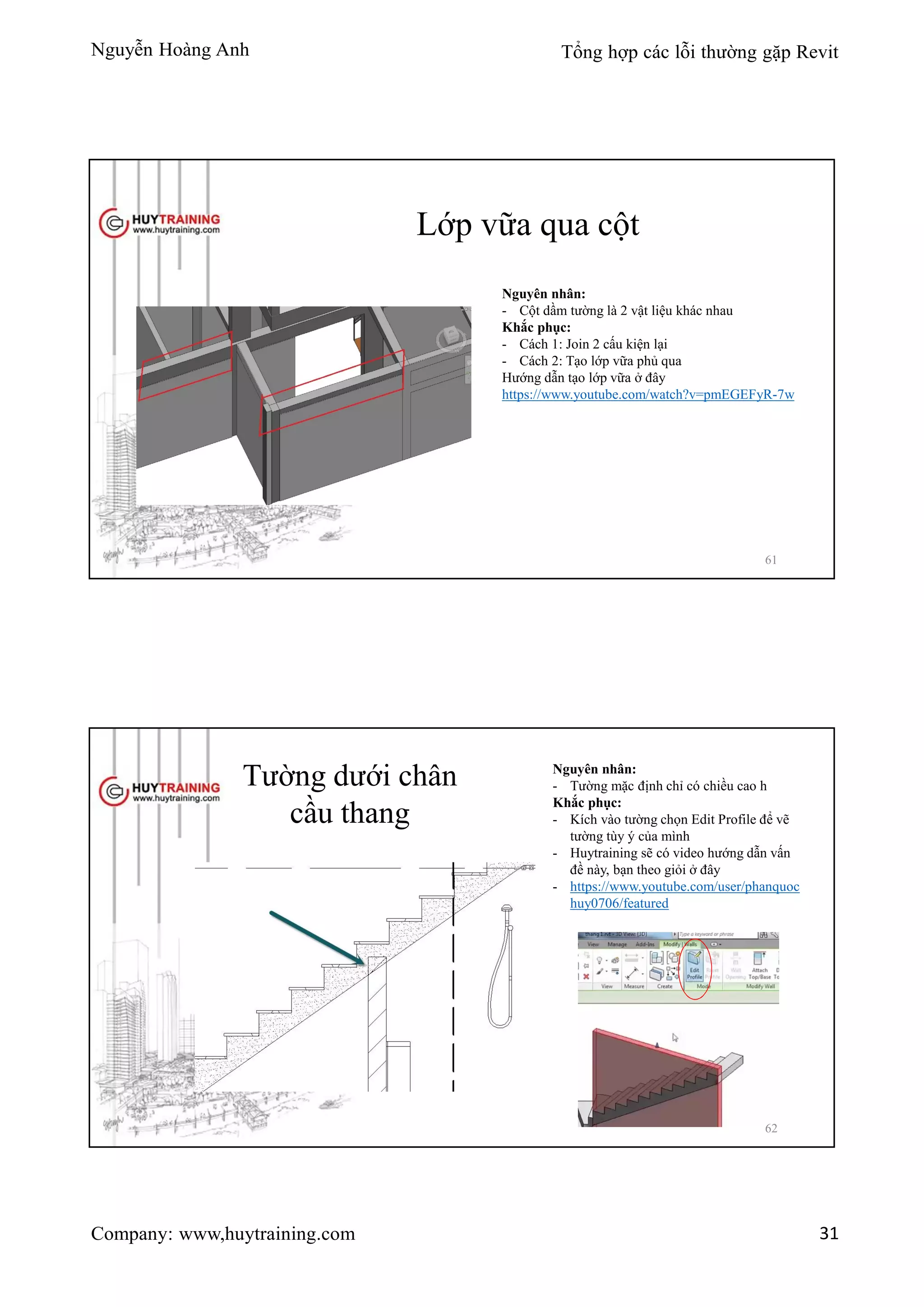 Nguyễn Hoàng Anh Tổng hợp các lỗi thường gặp Revit
Company: www,huytraining.com 31
Lớp vữa qua cột
Nguyên nhân:
- Cột dầm tường là 2 vật liệu khác nhau
Khắc phục:
- Cách 1: Join 2 cấu kiện lại
- Cách 2: Tạo lớp vữa phủ qua
Hướng dẫn tạo lớp vữa ở đây
https://www.youtube.com/watch?v=pmEGEFyR-7w
61
Tường dưới chân
cầu thang
Nguyên nhân:
- Tường mặc định chỉ có chiều cao h
Khắc phục:
- Kích vào tường chọn Edit Profile để vẽ
tường tùy ý của mình
- Huytraining sẽ có video hướng dẫn vấn
đề này, bạn theo giỏi ở đây
- https://www.youtube.com/user/phanquoc
huy0706/featured
62
 