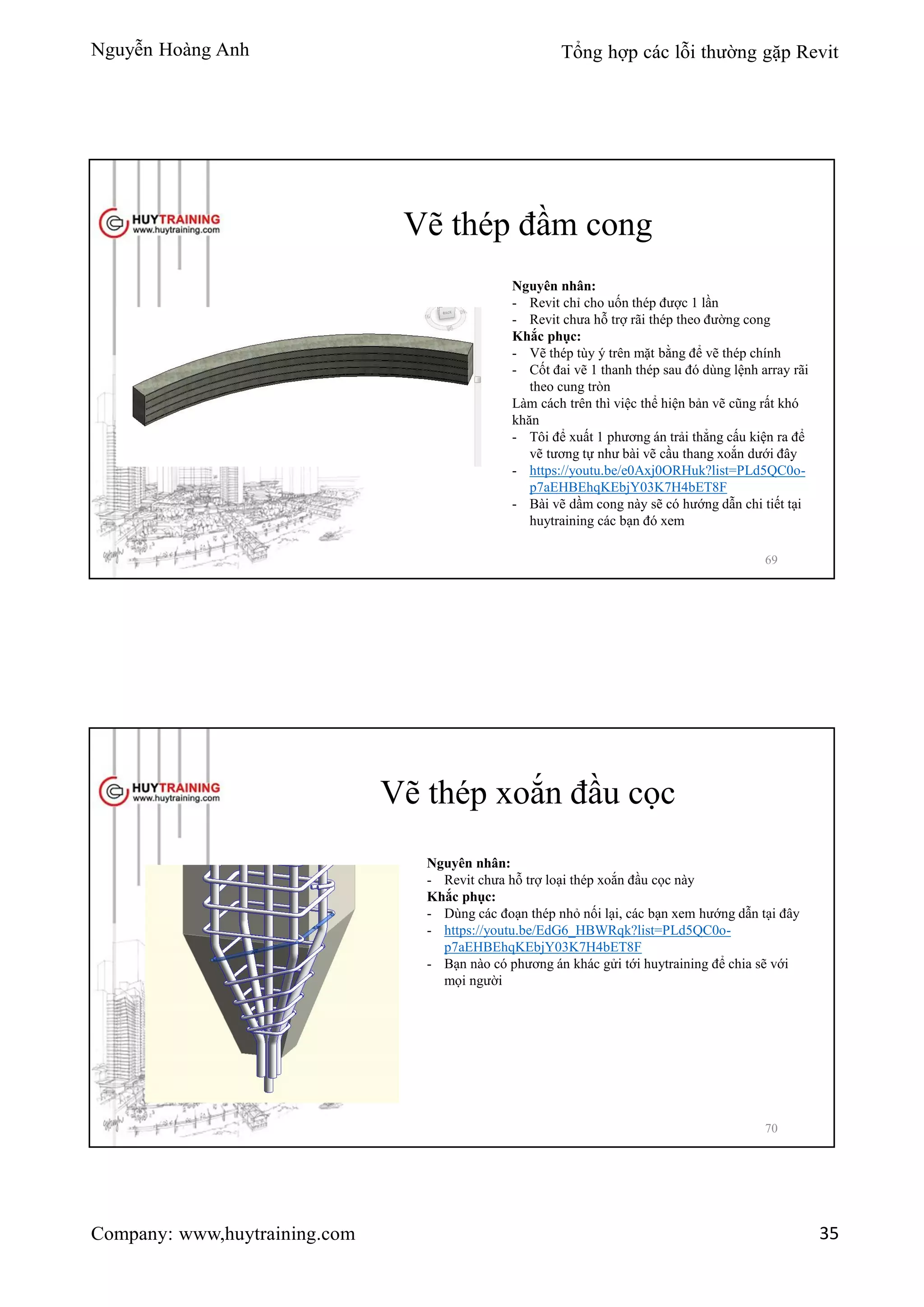 Nguyễn Hoàng Anh Tổng hợp các lỗi thường gặp Revit
Company: www,huytraining.com 35
Vẽ thép đầm cong
Nguyên nhân:
- Revit chỉ cho uốn thép được 1 lần
- Revit chưa hỗ trợ rãi thép theo đường cong
Khắc phục:
- Vẽ thép tùy ý trên mặt bằng để vẽ thép chính
- Cốt đai vẽ 1 thanh thép sau đó dùng lệnh array rãi
theo cung tròn
Làm cách trên thì việc thể hiện bản vẽ cũng rất khó
khăn
- Tôi để xuất 1 phương án trải thẳng cấu kiện ra để
vẽ tương tự như bài vẽ cầu thang xoắn dưới đây
- https://youtu.be/e0Axj0ORHuk?list=PLd5QC0o-
p7aEHBEhqKEbjY03K7H4bET8F
- Bài vẽ dầm cong này sẽ có hướng dẫn chi tiết tại
huytraining các bạn đó xem
69
Vẽ thép xoắn đầu cọc
Nguyên nhân:
- Revit chưa hỗ trợ loại thép xoắn đầu cọc này
Khắc phục:
- Dùng các đoạn thép nhỏ nối lại, các bạn xem hướng dẫn tại đây
- https://youtu.be/EdG6_HBWRqk?list=PLd5QC0o-
p7aEHBEhqKEbjY03K7H4bET8F
- Bạn nào có phương án khác gửi tới huytraining để chia sẽ với
mọi người
70
 