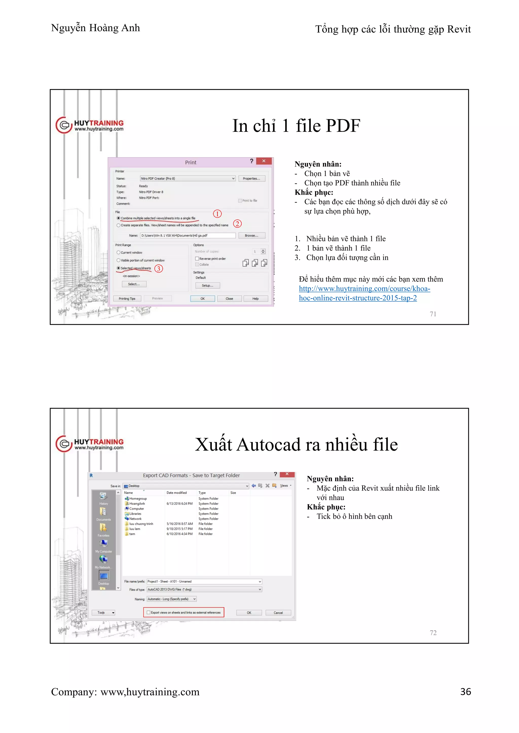 Nguyễn Hoàng Anh Tổng hợp các lỗi thường gặp Revit
Company: www,huytraining.com 36
In chỉ 1 file PDF
Nguyên nhân:
- Chọn 1 bản vẽ
- Chọn tạo PDF thành nhiều file
Khắc phục:
- Các bạn đọc các thông số dịch dưới đây sẽ có
sự lựa chọn phù hợp,1
2
3
1. Nhiều bản vẽ thành 1 file
2. 1 bản vẽ thành 1 file
3. Chọn lựa đối tượng cần in
Để hiểu thêm mục này mới các bạn xem thêm
http://www.huytraining.com/course/khoa-
hoc-online-revit-structure-2015-tap-2
71
Xuất Autocad ra nhiều file
Nguyên nhân:
- Mặc định của Revit xuất nhiều file link
với nhau
Khắc phục:
- Tick bỏ ô hình bên cạnh
72
 
