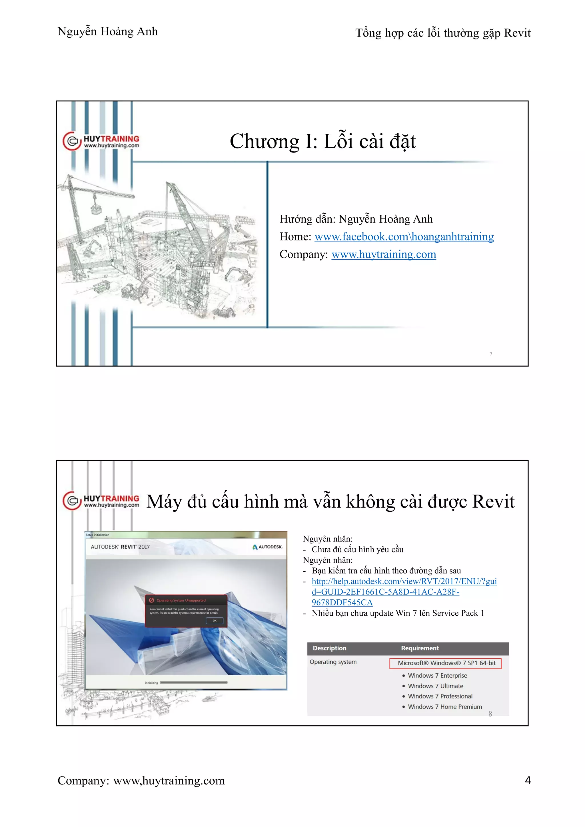 Nguyễn Hoàng Anh Tổng hợp các lỗi thường gặp Revit
Company: www,huytraining.com 4
Chương I: Lỗi cài đặt
Hướng dẫn: Nguyễn Hoàng Anh
Home: www.facebook.comhoanganhtraining
Company: www.huytraining.com
7
Máy đủ cấu hình mà vẫn không cài được Revit
Nguyên nhân:
- Chưa đủ cấu hình yêu cầu
Nguyên nhân:
- Bạn kiểm tra cấu hình theo đường dẫn sau
- http://help.autodesk.com/view/RVT/2017/ENU/?gui
d=GUID-2EF1661C-5A8D-41AC-A28F-
9678DDF545CA
- Nhiều bạn chưa update Win 7 lên Service Pack 1
8
 