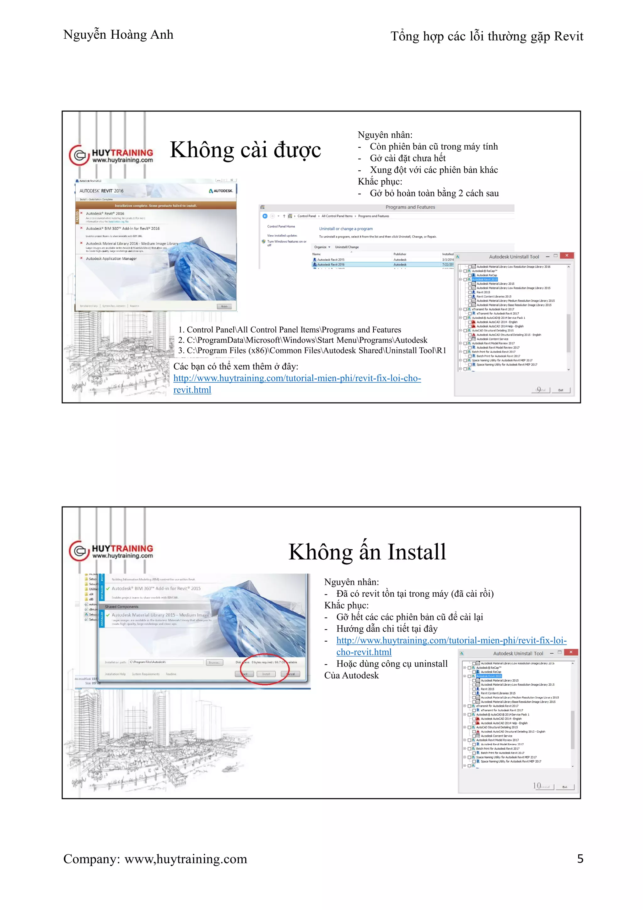 Nguyễn Hoàng Anh Tổng hợp các lỗi thường gặp Revit
Company: www,huytraining.com 5
Không cài được
Nguyên nhân:
- Còn phiên bản cũ trong máy tính
- Gở cài đặt chưa hết
- Xung đột với các phiên bản khác
Khắc phục:
- Gở bỏ hoàn toàn bằng 2 cách sau
1. Control PanelAll Control Panel ItemsPrograms and Features
2. C:ProgramDataMicrosoftWindowsStart MenuProgramsAutodesk
3. C:Program Files (x86)Common FilesAutodesk SharedUninstall ToolR1
Các bạn có thể xem thêm ở đây:
http://www.huytraining.com/tutorial-mien-phi/revit-fix-loi-cho-
revit.html 9
Không ấn Install
Nguyên nhân:
- Đã có revit tồn tại trong máy (đã cài rồi)
Khắc phục:
- Gỡ hết các các phiên bản cũ để cài lại
- Hướng dẫn chi tiết tại đây
- http://www.huytraining.com/tutorial-mien-phi/revit-fix-loi-
cho-revit.html
- Hoặc dùng công cụ uninstall
Của Autodesk
10
 