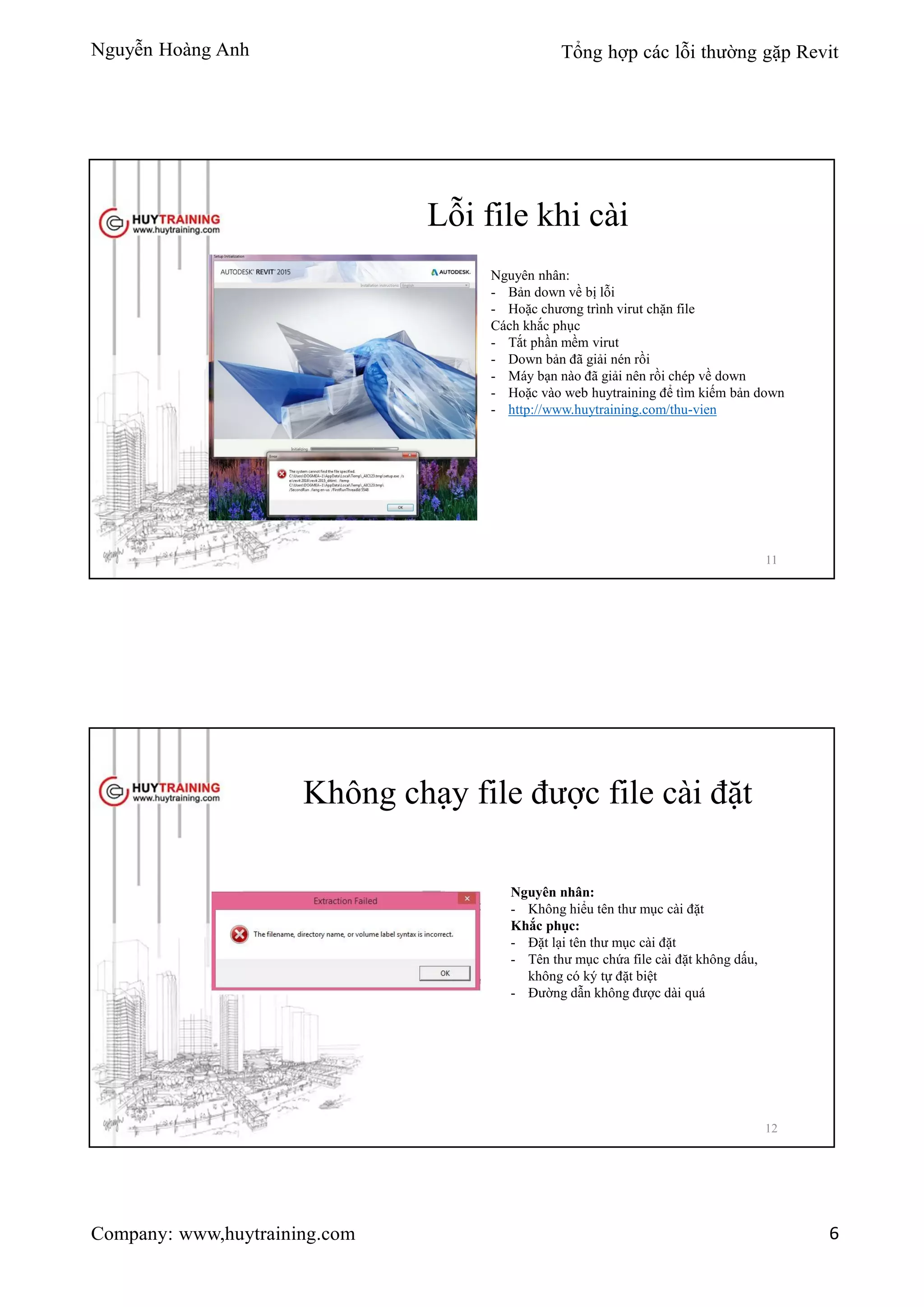 Nguyễn Hoàng Anh Tổng hợp các lỗi thường gặp Revit
Company: www,huytraining.com 6
Lỗi file khi cài
Nguyên nhân:
- Bản down về bị lỗi
- Hoặc chương trình virut chặn file
Cách khắc phục
- Tắt phần mềm virut
- Down bản đã giải nén rồi
- Máy bạn nào đã giải nên rồi chép về down
- Hoặc vào web huytraining để tìm kiếm bản down
- http://www.huytraining.com/thu-vien
11
Không chạy file được file cài đặt
Nguyên nhân:
- Không hiểu tên thư mục cài đặt
Khắc phục:
- Đặt lại tên thư mục cài đặt
- Tên thư mục chứa file cài đặt không dấu,
không có ký tự đặt biệt
- Đường dẫn không được dài quá
12
 