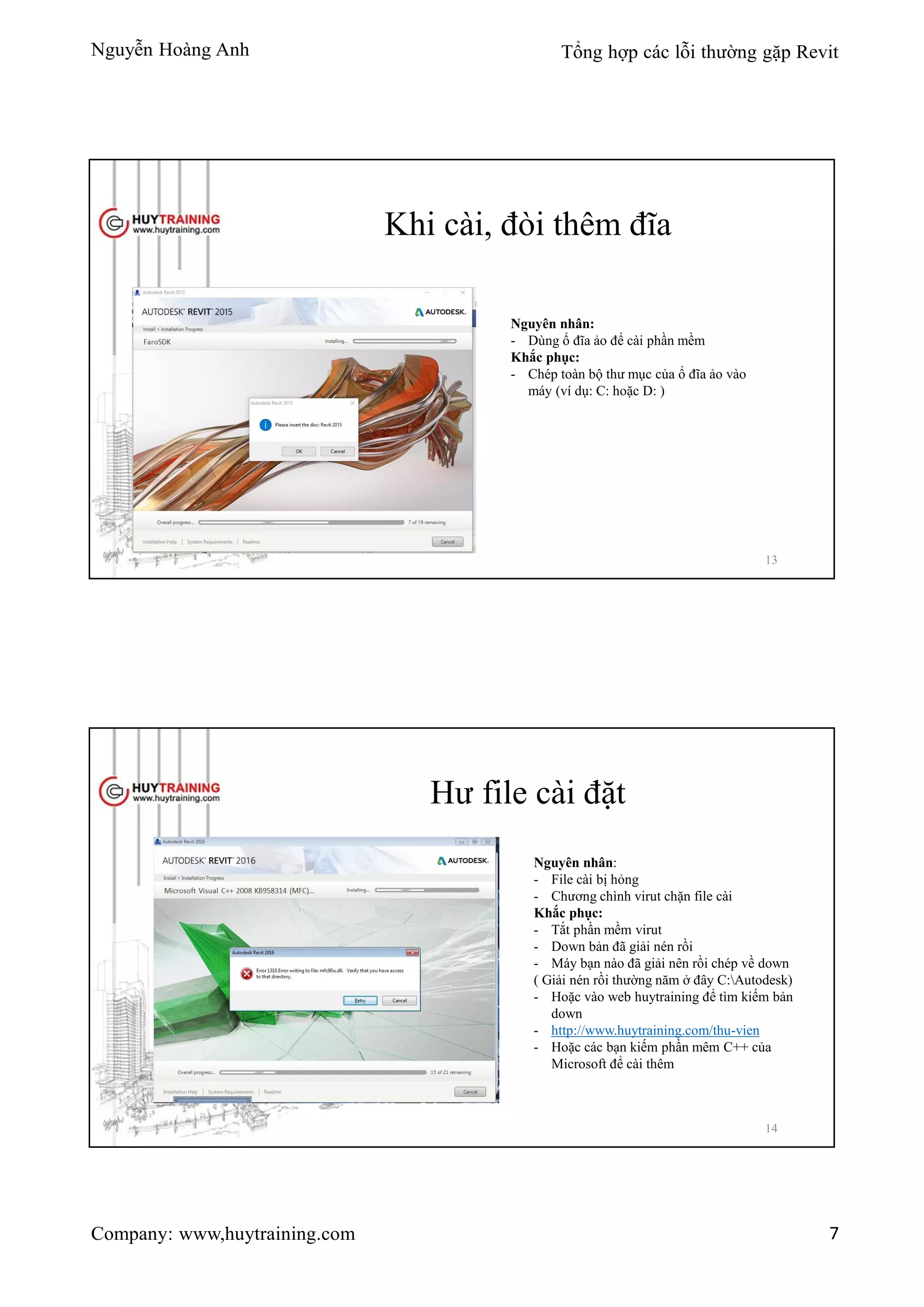 Nguyễn Hoàng Anh Tổng hợp các lỗi thường gặp Revit
Company: www,huytraining.com 7
Khi cài, đòi thêm đĩa
Nguyên nhân:
- Dùng ổ đĩa ảo để cài phần mềm
Khắc phục:
- Chép toàn bộ thư mục của ổ đĩa ảo vào
máy (ví dụ: C: hoặc D: )
13
Hư file cài đặt
Nguyên nhân:
- File cài bị hỏng
- Chương chình virut chặn file cài
Khắc phục:
- Tắt phần mềm virut
- Down bản đã giải nén rồi
- Máy bạn nào đã giải nên rồi chép về down
( Giải nén rồi thường năm ở đây C:Autodesk)
- Hoặc vào web huytraining để tìm kiếm bản
down
- http://www.huytraining.com/thu-vien
- Hoặc các bạn kiếm phần mêm C++ của
Microsoft để cài thêm
14
 