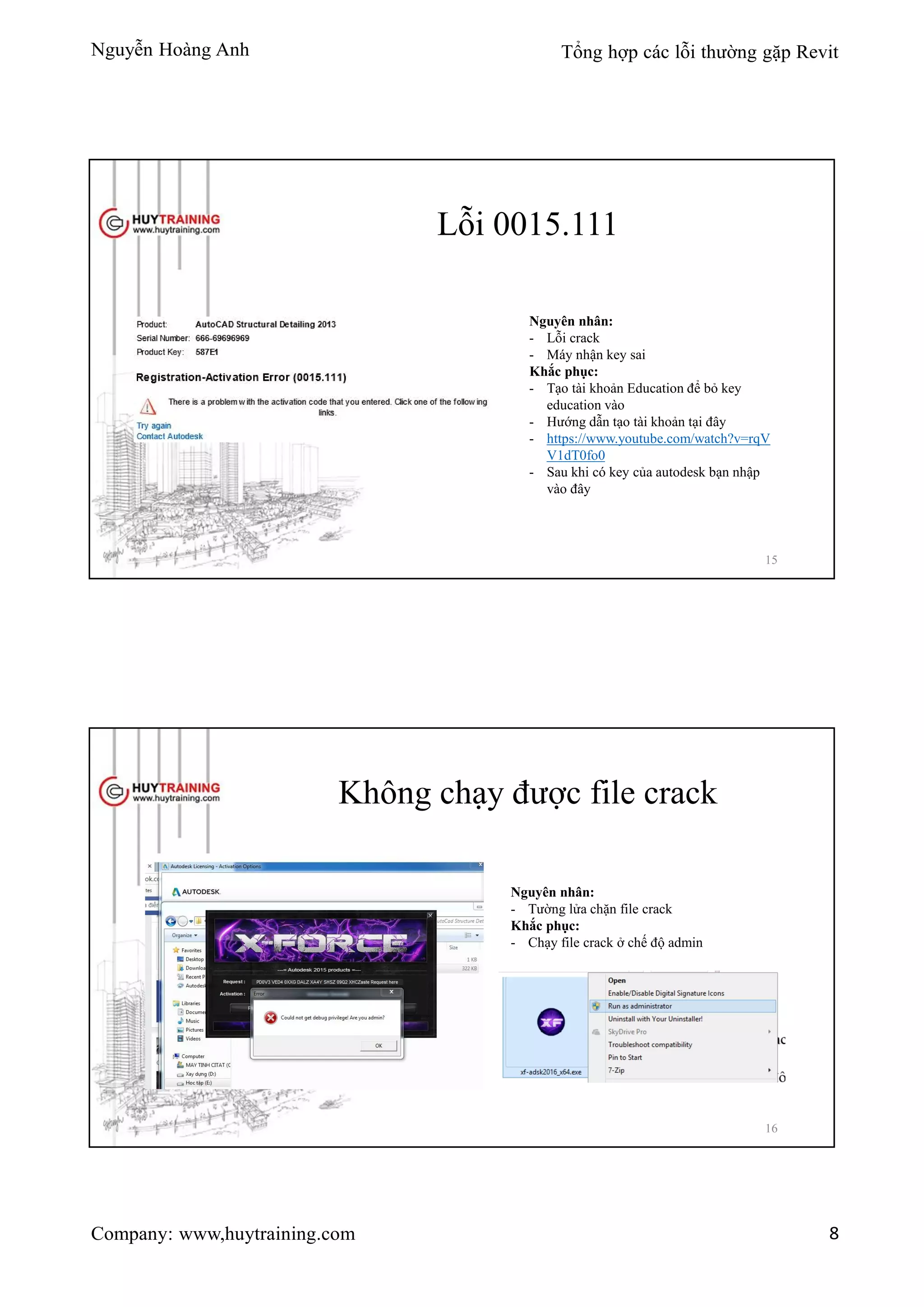 Nguyễn Hoàng Anh Tổng hợp các lỗi thường gặp Revit
Company: www,huytraining.com 8
Lỗi 0015.111
Nguyên nhân:
- Lỗi crack
- Máy nhận key sai
Khắc phục:
- Tạo tài khoản Education để bỏ key
education vào
- Hướng dẫn tạo tài khoản tại đây
- https://www.youtube.com/watch?v=rqV
V1dT0fo0
- Sau khi có key của autodesk bạn nhập
vào đây
15
Không chạy được file crack
Nguyên nhân:
- Tường lửa chặn file crack
Khắc phục:
- Chạy file crack ở chế độ admin
16
 