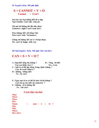 13
II/ Negative form. Thể phủ định.
S + CANNOT + V + O
Cannot = Can’t
Em trai của Nga không biết đi xe đạp
Nga’s brother can’t ride a bicycle.
Tối mai tôi không thể đến đây được.
Tomorrow night I can’t come here.
Peter không biết viết tiếng Việt.
Peter can’t write Vietnamese.
Chúng tôi không thể vui vẻ với bạn được.
We can’t be happy with you.
III/ Interrogative form. Thể nghi vấn ( câu hỏi )
CAN + S + V + O ?
A : Bạn biết uống bia không ? B : Vâng, tôi biết
Can you drink beer ? Yes , I can
C : Anh ta có thể đọc tiếng Trung Quốc không ?
Can he read Chinese ?
D : Không, không biết
No , he can’t
E : Ngày mai cô ta có thể đi chơi với tôi không ?
Can she go out with me tomorrow ?
F : Không, cô ta không thể
No , she can’t
Cách đặt câu hỏi
What
Where
When
How
Which + can + S + O ?
Why
Who
Whose
How often
 