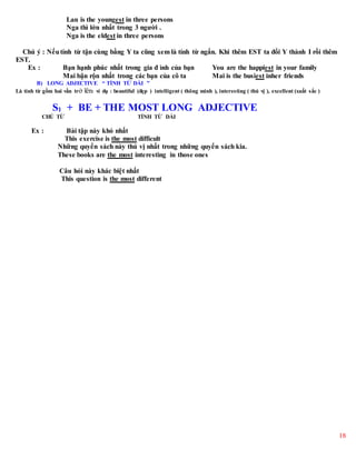 18
Lan is the youngest in three persons
Nga thì lớn nhất trong 3 người .
Nga is the eldest in three persons
Chú ý : Nếutính từ tận cùng bằng Y ta cũng xem là tính từ ngắn. Khi thêm EST ta đổi Y thành I rồi thêm
EST.
Ex : Bạn hạnh phúc nhất trong gia đ ình của bạn You are the happiest in your family
Mai bận rộn nhất trong các bạn của cô ta Mai is the busiest inher friends
B) LONG ADJECTIVE “ TÍNH TỪ DÀI ”
Là tính từ gồm hai vần trở lên: ví dụ : beautiful (đẹp ) intelligent ( thông minh ), interesting ( thú vị ), excellent (xuất sắc )
S1 + BE + THE MOST LONG ADJECTIVE
CHỦ TỪ TÍNH TỪ DÀI
Ex : Bài tập này khó nhất
This exercise is the most difficult
Những quyển sách này thú vị nhất trong những quyển sách kia.
These books are the most interesting in those ones
Câu hỏi này khác biệt nhất
This question is the most different
 