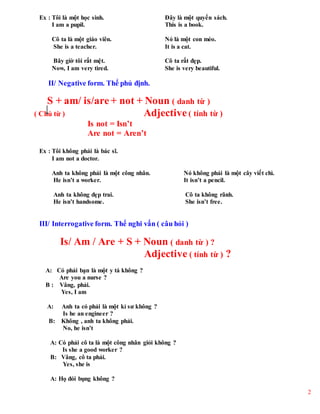 2
Ex : Tôi là một học sinh. Đây là một quyển sách.
I am a pupil. This is a book.
Cô ta là một giáo viên. Nó là một con mèo.
She is a teacher. It is a cat.
Bây giờ tôi rất mệt. Cô ta rất đẹp.
Now, I am very tired. She is very beautiful.
II/ Negative form. Thể phủ định.
S + am/ is/are + not + Noun ( danh từ )
( Chủ từ ) Adjective ( tính từ )
Is not = Isn’t
Are not = Aren’t
Ex : Tôi không phải là bác sĩ.
I am not a doctor.
Anh ta không phải là một công nhân. Nó không phải là một cây viết chì.
He isn’t a worker. It isn’t a pencil.
Anh ta không đẹp trai. Cô ta không rãnh.
He isn’t handsome. She isn’t free.
III/ Interrogative form. Thể nghi vấn ( câu hỏi )
Is/ Am / Are + S + Noun ( danh từ ) ?
Adjective ( tính từ ) ?
A: Có phải bạn là một y tá không ?
Are you a nurse ?
B : Vâng, phải.
Yes, I am
A: Anh ta có phải là một kỉ sư không ?
Is he an engineer ?
B: Không , anh ta không phải.
No, he isn’t
A: Có phải cô ta là một công nhân giỏi không ?
Is she a good worker ?
B: Vâng, cô ta phải.
Yes, she is
A: Họ đói bụng không ?
 