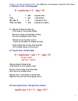 8
Thường có các trạng ngữ thời gian đi theo : Now, Right now, At the moment, At present, Look , Listen
I/ Affirmative form. Thể khẳng định.
S + am/is/are+ V – ing + O
I + am ( Ngôi thứ nhất )
You + are ( Ngôi thứ hai )
He, she, it + is ( Ngôi thứ ba số ít)
You, we, they + are ( Ngôi thứ ba số nhiều )
Ex : Hiện giờ, tôi đang học tiếng Anh.
At the moment, I am learning English.
Bây giờ, cô ta đang nói tiếng Pháp với Mary.
Now, she is speaking French to Mary.
Hiện giờ, mẹ của Nga đang xem ti vi.
At present, Nga’mother is watching television.
Chúng tôi đang luận với nhau bằng tiếng Hàn
We are talking together in Korean now .
II/ Negative form. Thể phủ định.
S + am/is/are + not + V – ing + O
Is not = isn’t
Are not = aren’t
Hiện giờ, chúng tôi không đi học.
At the moment we aren’t going to school
Bây giờ, cô Mary không có dạy tiếng Pháp.
Miss. Mary is’nt teaching French
Hiện giờ, Peter và Tom không có chơi đá banh.
Right now Peter and Tom are not playing soccer.
III/ Interrogative form. Thể nghi vấn ( câu hỏi )
Am/Is/Are + S + V – ing + O ?
 