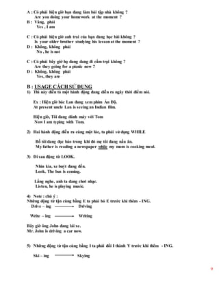 9
A : Có phải hiện giờ bạn đang làm bài tập nhà không ?
Are you doing your homework at the moment ?
B : Vâng, phải
Yes , I am
C : Có phải hiện giờ anh trai của bạn đang học bài không ?
Is your older brother studying his lessonat the moment ?
D : Không, không phải
No , he is not
C : Có phải bây giờ họ đang đang đi cắm trại không ?
Are they going for a picnic now ?
D : Không, không phải
Yes, they are
B : USAGE CÁCH SỬ DỤNG
1) Thì này diễn tả một hành động đang diễn ra ngây thời điểm nói.
Ex : Hiện giờ bác Lan đang xem phim Ấn Độ.
At present uncle Lan is seeing an Indian film.
Hiện giờ, Tôi đang đánh máy với Tom
Now I am typing with Tom.
2) Hai hành động diễn ra cùng một lúc, ta phải sử dụng WHILE
Bố tôi đang đọc báo trong khi đó mẹ tôi đang nấu ăn.
My father is reading a newspaper while my mom is cooking meal.
3) Đi sau động từ LOOK.
Nhìn kìa, xe buýt đang đến.
Look. The bus is coming.
Lắng nghe, anh ta đang chơi nhạc.
Listen, he is playing music.
4) Note : chú ý :
Những động từ tận cùng bằng E ta phải bỏ E trước khi thêm - ING.
Drive – ing Driving
Write – ing Writing
Bây giờ ông John đang lái xe.
Mr. John is driving a car now.
5) Những động từ tận cùng bằng I ta phải đổi I thành Y trước khi thêm - ING.
Ski – ing Skying
 