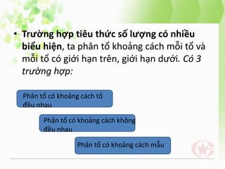 • Trường hợp tiêu thức số lượng có nhiều
biểu hiện, ta phân tổ khoảng cách mỗi tổ và
mỗi tổ có giới hạn trên, giới hạn dưới. Có 3
trường hợp:
Phân tổ có khoảng cách tổ
đều nhau
Phân tổ có khoảng cách không
đều nhau
Phân tổ có khoảng cách mẫu
 